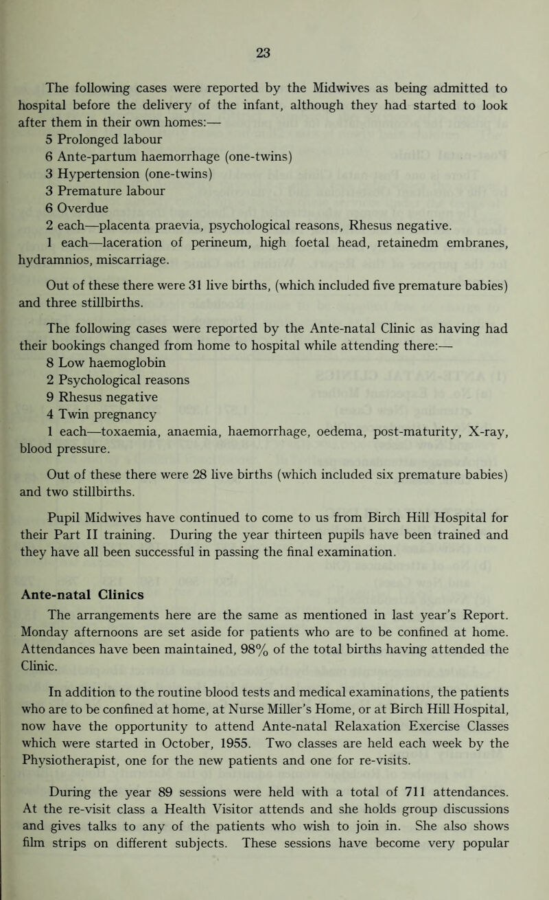 The following cases were reported by the Midwives as being admitted to hospital before the delivery of the infant, although they had started to look after them in their own homes:— 5 Prolonged labour 6 Ante-par turn haemorrhage (one-twins) 3 Hypertension (one-twins) 3 Premature labour 6 Overdue 2 each—placenta praevia, psychological reasons, Rhesus negative. 1 each—laceration of perineum, high foetal head, retainedm embranes, hydramnios, miscarriage. Out of these there were 31 live births, (which included five premature babies) and three stillbirths. The following cases were reported by the Ante-natal Clinic as having had their bookings changed from home to hospital while attending there:— 8 Low haemoglobin 2 Psychological reasons 9 Rhesus negative 4 Twin pregnancy 1 each—toxaemia, anaemia, haemorrhage, oedema, post-maturity, X-ray, blood pressure. Out of these there were 28 live births (which included six premature babies) and two stillbirths. Pupil Midwives have continued to come to us from Birch Hill Hospital for their Part II training. During the year thirteen pupils have been trained and they have all been successful in passing the final examination. Ante-natal Clinics The arrangements here are the same as mentioned in last year’s Report. Monday afternoons are set aside for patients who are to be confined at home. Attendances have been maintained, 98% of the total births having attended the Clinic. In addition to the routine blood tests and medical examinations, the patients who are to be confined at home, at Nurse Miller’s Home, or at Birch Hill Hospital, now have the opportunity to attend Ante-natal Relaxation Exercise Classes which were started in October, 1955. Two classes are held each week by the Physiotherapist, one for the new patients and one for re-visits. During the year 89 sessions were held with a total of 711 attendances. At the re-visit class a Health Visitor attends and she holds group discussions and gives talks to any of the patients who wish to join in. She also shows film strips on different subjects. These sessions have become very popular