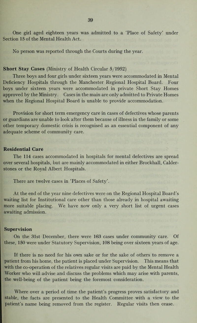 One girl aged eighteen years was admitted to a ‘Place of Safety’ under Section 15 of the Mental Health Act. No person was reported through the Courts during the year. Short Stay Cases (Ministry of Health Circular 5/1952) Three boys and four girls under sixteen years were accommodated in Mental Deficiency Hospitals through the Manchester Regional Hospital Board. Four boys under sixteen years were accommodated in private Short Stay Homes approved by the Ministry. Cases in the main are only admitted to Private Homes when the Regional Hospital Board is unable to provide accommodation. Provision for short term emergency care in cases of defectives whose parents or guardians are unable to look after them because of illness in the family or some other temporary domestic crisis is recognised as an essential component of any adequate scheme of community care. Residential Care The 114 cases accommodated in hospitals for mental defectives are spread over several hospitals, but are mainly accommodated in either Brockhall, Calder- stones or the Royal Albert Hospitals. There are twelve cases in ‘Places of Safety’. At the end of the year nine defectives were on the Regional Hospital Board’s waiting list for Institutional care other than those already in hospital awaiting more suitable placing. We have now only a very short list of urgent cases awaiting admission. Supervision On the 31st December, there were 163 cases under community care. Of these, 150 were under Statutory Supervision, 108 being over sixteen years of age. If there is no need for his own sake or for the sake of others to remove a patient from his home, the patient is placed under Supervision. This means that with the co-operation of the relatives regular visits are paid by the Mental Health Worker who will advise and discuss the problems which may arise with parents, the well-being of the patient being the foremost consideration. Where over a period of time the patient’s progress proves satisfactory and stable, the facts are presented to the Health Committee with a view to the patient’s name being removed from the register. Regular visits then cease.