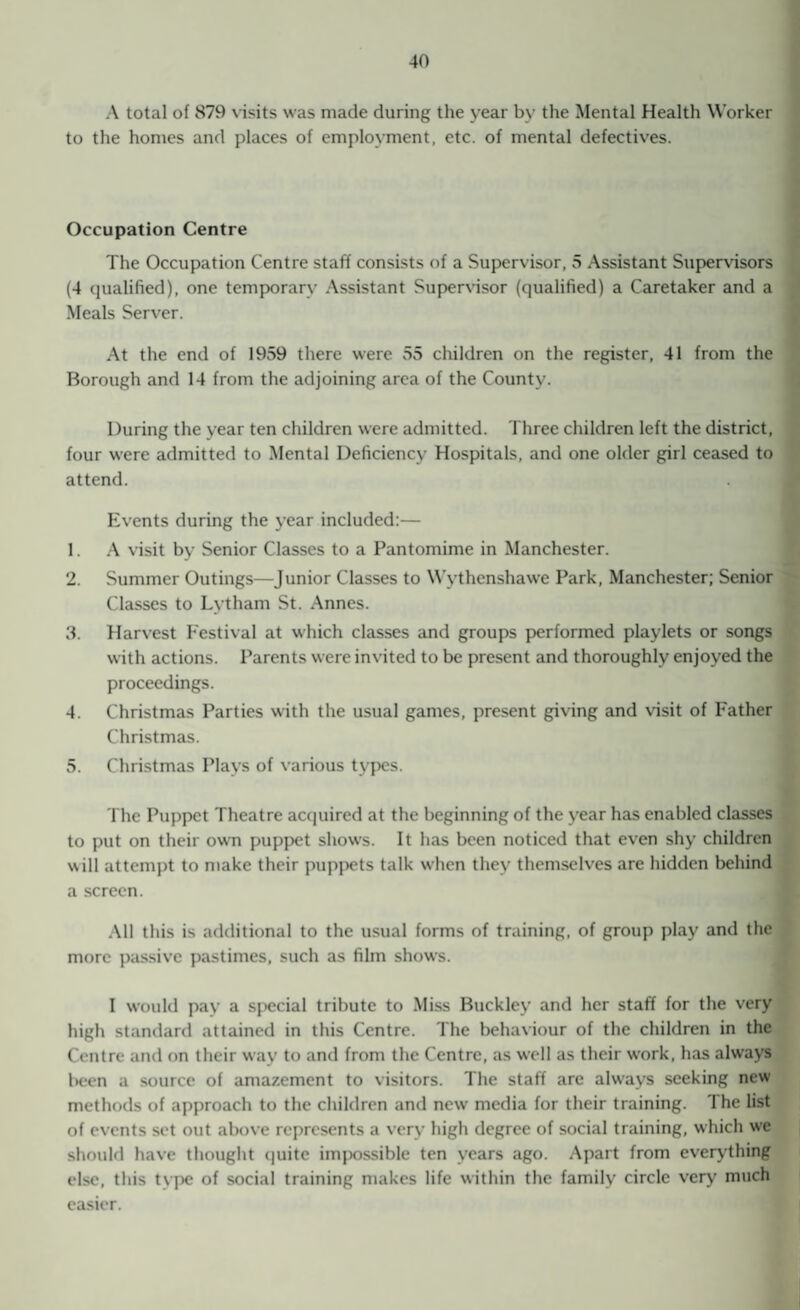 A total of 879 visits was made during the year by the Mental Health Worker to the homes and places of employment, etc. of mental defectives. Occupation Centre The Occupation Centre staff consists of a Supervisor, 5 Assistant Supervisors (4 qualified), one temporary Assistant Supervisor (qualified) a Caretaker and a Meals Server. At the end of 1959 there were 55 children on the register, 41 from the Borough and 14 from the adjoining area of the County. During the year ten children were admitted. Three children left the district, four were admitted to Mental Deficiency Hospitals, and one older girl ceased to attend. Events during the year included:— 1. A visit by Senior Classes to a Pantomime in Manchester. 2. Summer Outings—Junior Classes to Wythenshawe Park, Manchester; Senior Classes to Lytham St. Annes. 3. Harvest Festival at which classes and groups performed playlets or songs with actions. Parents were invited to be present and thoroughly enjoyed the proceedings. 4. Christmas Parties with the usual games, present giving and visit of Father Christmas. 5. Christmas Plays of various types. The Puppet Theatre acquired at the beginning of the year has enabled classes to put on their own puppet shows. It has been noticed that even shy children will attempt to make their puppets talk when they themselves are hidden behind a screen. All this is additional to the usual forms of training, of group play and the more passive pastimes, such as film shows. I would pay a special tribute to Miss Buckley and her staff for the very high standard attained in this Centre. The behaviour of the children in the Centre and on their way to and from the Centre, as w'ell as their work, has always been a source of amazement to visitors. The staff are always seeking new methods of approach to the children and new media for their training. I he list of events set out above represents a very high degree of social training, w-hich we should have thought quite impossible ten years ago. Apart from everything else, this tvpe of social training makes life within the family circle very much easier.