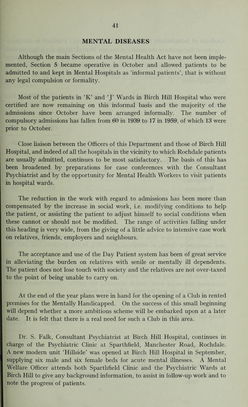 MENTAL DISEASES Although the main Sections of the Mental Health Act have not been imple¬ mented, Section 5 became operative in October and allowed patients to be admitted to and kept in Mental Hospitals as ‘informal patients’, that is without any legal compulsion or formality. Most of the patients in ‘K’ and 'J’ Wards in Birch Hill Hospital who were certified are now remaining on this informal basis and the majority of the admissions since October have been arranged informally. The number of compulsory admissions has fallen from 60 in 1939 to 17 in 1959, of which 13 were prior to October. Close liaison between the Officers of this Department and those of Birch Hill Hospital, and indeed of all the hospitals in the vicinity to which Rochdale patients are usually admitted, continues to be most satisfactory. The basis of this has been broadened by preparations for case conferences with the Consultant Psychiatrist and by the opportunity for Mental Health Workers to visit patients in hospital wards. The reduction in the work with regard to admissions has been more than compensated by the increase in social work, i.e. modifying conditions to help the patient, or assisting the patient to adjust himself to social conditions when these cannot or should not be modified. The range of activities falling under this heading is very wide, from the giving of a little advice to intensive case work on relatives, friends, employers and neighbours. The acceptance and use of the Day Patient system has been of great service in alleviating the burden on relatives with senile or mentally ill dependents. The patient does not lose touch with society and the relatives are not over-taxed to the point of being unable to carry on. At the end of the year plans were in hand for the opening of a Club in rented premises for the Mentally Handicapped. On the success of this small beginning will depend whether a more ambitious scheme will be embarked upon at a later date. It is felt that there is a real need for such a Club in this area. Dr. S. Falk, Consultant Psychiatrist at Birch Hill Hospital, continues in charge of the Psychiatric Clinic at Sparthfield, Manchester Road, Rochdale. A new modern unit ‘Hillside’ was opened at Birch Hill Hospital in September, supplying six male and six female beds for acute mental illnesses. A Mental Welfare Officer attends both Sparthfield Clinic and the Psychiatric Wards at Birch Hill to give any background information, to assist in follow-up work and to note the progress of patients.