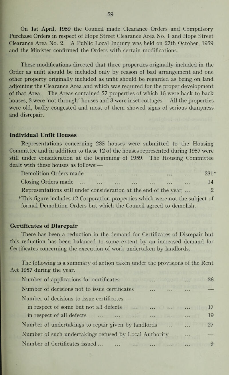 On 1st April, 1959 the Council made Clearance Orders and Compulsory Purchase Orders in respect of Hope Street Clearance Area No. 1 and Hope Street Clearance Area No. 2. A Public Local Inquiry was held on 27th October, 1959 and the Minister confirmed the Orders with certain modifications. These modifications directed that three properties originally included in the Order as unfit should be included only by reason of bad arrangement and one other property originally included as unfit should be regarded as being on land adjoining the Clearance Area and which was required for the proper development of that Area. The Areas contained 57 properties of which 16 were back to back houses, 3 were ‘not through’ houses and 3 were inset cottages. All the properties were old, badly congested and most of them showed signs of serious dampness and disrepair. Individual Unfit Houses Representations concerning 235 houses were submitted to the Housing Committee and in addition to these 12 of the houses represented during 1957 were still under consideration at the beginning of 1959. The Housing Committee dealt with these houses as follows:— Demolition Orders made ... ... ... ... ... ... 231* Closing Orders made ... ... ... ... ... ... ... 14 Representations still under consideration at the end of the year ... 2 *This figure includes 12 Corporation properties which were not the subject of formal Demolition Orders but which the Council agreed to demolish. Certificates of Disrepair There has been a reduction in the demand for Certificates of Disrepair but this reduction has been balanced to some extent by an increased demand for Certificates concerning the execution of work undertaken by landlords. The following is a summary of action taken under the provisions of the Rent Act 1957 during the year. Number of applications for certificates ... ... ... ... 36 Number of decisions not to issue certificates ... ... ... — Number of decisions to issue certificates:— in respect of some but not all defects ... ... ... ... 17 in respect of all defects ... ... ... ... ... ... 19 Number of undertakings to repair given by landlords ... ... 27 Number of such undertakings refused by Local Authority ... -—■ Number of Certificates issued... ... ... ... ... ... 9