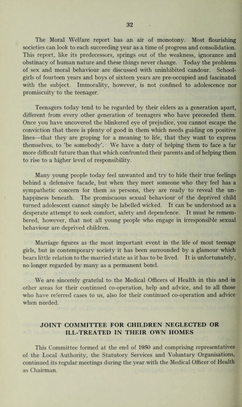 The Moral Welfare report has an air of monotony. Most flourishing societies can look to each succeeding year as a time of progress and consolidation. This report, like its predecessors, springs out of the weakness, ignorance and obstinacy of human nature and these things never change. Today the problems of sex and moral behaviour are discussed with uninhibited candour. School¬ girls of fourteen years and boys of sixteen years are pre-occupied and fascinated with the subject. Immorality, however, is not confined to adolescence nor promiscuity to the teenager. Teenagers today tend to be regarded by their elders as a generation apart, different from every other generation of teenagers who have preceeded them. Once you have uncovered the blinkered eye of prejudice, you cannot escape the conviction that there is plenty of good in them which needs guiding on positive lines—that they are groping for a meaning to life, that they want to express themselves, to ‘be somebody*. We have a duty of helping them to face a far more difficult future than that which confronted their parents and of helping them to rise to a higher level of responsibility. Many young people today feel unwanted and try to hide their true feelings behind a defensive facade, but when they meet someone who they feel has a sympathetic concern for them as persons, they are ready to reveal the un¬ happiness beneath. The promiscuous sexual behaviour of the deprived child turned adolescent cannot simply be labelled wicked. It can be understood as a desperate attempt to seek comfort, safety and dependence. It must be remem¬ bered, however, that not all young people who engage in irresponsible sexual behaviour are deprived children. Marriage figures as the most important event in the life of most teenage girls, but in contemporary society it has been surrounded by a glamour which bears little relation to the married state as it has to be lived. It is unfortunately, no longer regarded by many as a permanent bond. We are sincerely grateful to the Medical Officers of Health in this and in other areas for their continued co-operation, help and advice, and to all those who have referred cases to us, also for their continued co-operation and advice when needed. JOINT COMMITTEE FOR CHILDREN NEGLECTED OR ILL-TREATED IN THEIR OWN HOMES This Committee formed at the end of 1950 and comprising representatives of the Local Authority, the Statutory Services and Voluntary Organisations, continued its regular meetings during the year with the Medical Officer of Health as Chairman.