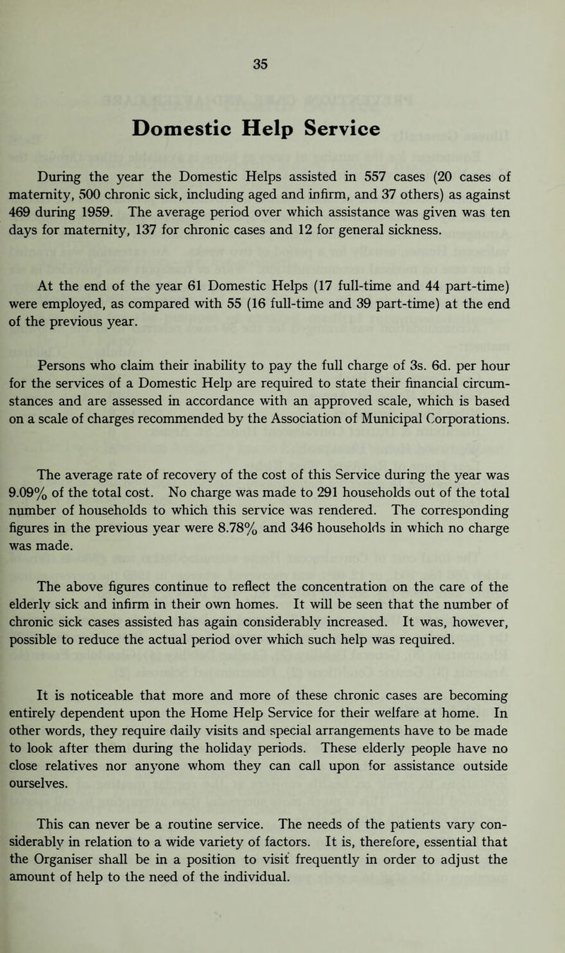 Domestic Help Service During the year the Domestic Helps assisted in 557 cases (20 cases of maternity, 500 chronic sick, including aged and infirm, and 37 others) as against 469 during 1959. The average period over which assistance was given was ten days for maternity, 137 for chronic cases and 12 for general sickness. At the end of the year 61 Domestic Helps (17 full-time and 44 part-time) were employed, as compared with 55 (16 full-time and 39 part-time) at the end of the previous year. Persons who claim their inability to pay the full charge of 3s. 6d. per hour for the services of a Domestic Help are required to state their financial circum¬ stances and are assessed in accordance with an approved scale, which is based on a scale of charges recommended by the Association of Municipal Corporations. The average rate of recovery of the cost of this Service during the year was 9.09% of the total cost. No charge was made to 291 households out of the total number of households to which this service was rendered. The corresponding figures in the previous year were 8.78% and 346 households in which no charge was made. The above figures continue to reflect the concentration on the care of the elderly sick and infirm in their own homes. It will be seen that the number of chronic sick cases assisted has again considerably increased. It was, however, possible to reduce the actual period over which such help was required. It is noticeable that more and more of these chronic cases are becoming entirely dependent upon the Home Help Service for their welfare at home. In other words, they require daily visits and special arrangements have to be made to look after them during the holiday periods. These elderly people have no close relatives nor anyone whom they can call upon for assistance outside ourselves. This can never be a routine service. The needs of the patients vary con¬ siderably in relation to a wide variety of factors. It is, therefore, essential that the Organiser shall be in a position to visit frequently in order to adjust the amount of help to the need of the individual.