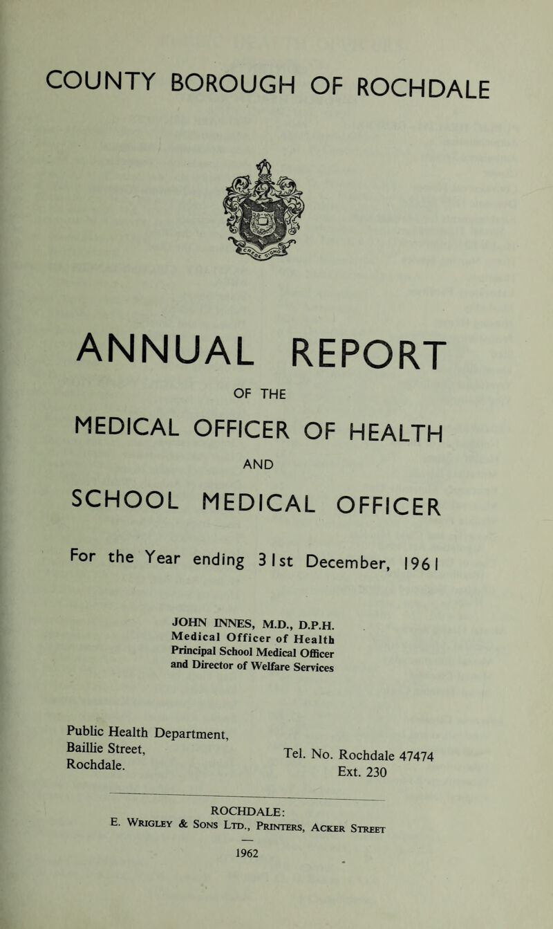 ANNUAL REPORT OF THE MEDICAL OFFICER OF HEALTH AND SCHOOL MEDICAL OFFICER For the Year ending 31st December, 1961 JOHN INNES, M.D., D.P.H. Medical Officer of Health Principal School Medical Officer and Director of Welfare Services Public Health Department, Bailhe Street, Rochdale. Tel. No. Rochdale 47474 Ext. 230 ROCHDALE: E. Wrigley & Sons Ltd., Printers, Acker Street 1962