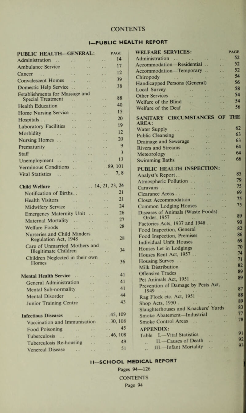 CONTENTS I—PUBLIC HEALTH REPORT PUBLIC HEALTH—GENERAL: PAGE Administration .. 14 Ambulance Service 17 Cancer 12 Convalescent Homes 39 Domestic Help Service .. 38 Establishments for Massage and Sp>ecial Treatment 88 Health Education 40 Home Nursing Service .. 15 Hospitals .. 20 Laboratory Facilities 19 Morbidity 12 Nursing Homes .. 20 Prematurity 9 Staff 3 Unemployment .. 13 Verminous Conditions .. . .89. 101 Vital Statistics .. 7.8 ChildWcIfare.14,21,23,24 Notification of Births.. 21 Health Visitors 21 Midwifery Service 24 Emergency Maternity Unit .. 26 Maternal Mortality .. 27 Welfare Foods 28 Nurseries and Child Minders Regulation Act, 1948 28 Care of Unmarried Mothers and Illegitimate Children 34 Children Neglected in their own Homes 36 Mental Health Ser>ice .. 41 General Administration 41 Mental Sub-normality 41 Mental Disorder 44 Junior Training Centre 43 infectious Diseases ..45, 109 Vaccination and Immunisation . .30. 108 Food Poisoning 45 Tuberculosis . .46. 108 Tuberculosis Re-housing 49 Venereal Disease 51 WELFARE SERVICES: PAGE Administration 52 Accommodation—Residential .. 52 Accommodation—Temporary .. 52 Chiropody 54 Handicapped Persons (General) 56 Local Survey 58 Other Services .. . 54 Welfare of the Blind 54 Welfare of the Deaf 56 SANITARY CIRCUMSTANCES OF THE AREA: Water Supply. 62 Public Cleansing . 63 Drainage and Sewerage 63 Rivers and Streams 64 Meteorology . 64 Swimming Baths 66 PUBLIC HEALTH INSPECTION: Analyst’s Report.. 85 Atmospheric Pollution .. 79 Caravans .. 75 Clearance Areas. 69 Closet Accommodation 75 Common Lodging Houses 75 Diseases of Animals (Waste Foods) Order, 1957 89 Factories Acts, 1937 and 1948 .. 90 Food Inspection, General 82 Food Inspection, Premises 86 Individual Unfit Houses 69 Houses Let in Lodgings 70 Houses Rent Aet, 1957 .. 74 Housing Survey .. 71 Milk Distribution . 82 Offensive Trades . 89 Pet Animals Act, 1951 89 Prevention of Damage by Pests Act, 1949 . 87 Rag Flock etc. Act, 1951 88 Shop Acts, 1950 .. 89 Slaughterhouses and Knackers’ Yards 83 Smoke Abatement—Industrial 77 Smoke Control Areas. 78 APPENDIX: Table I.—Vital Statistics 91 11.—Causes of Death .. 92 Ill—Infant MorUlity .. 93 II—SCHOOL MEDICAL REPORT Pages 94—126 CONTENTS Page 94