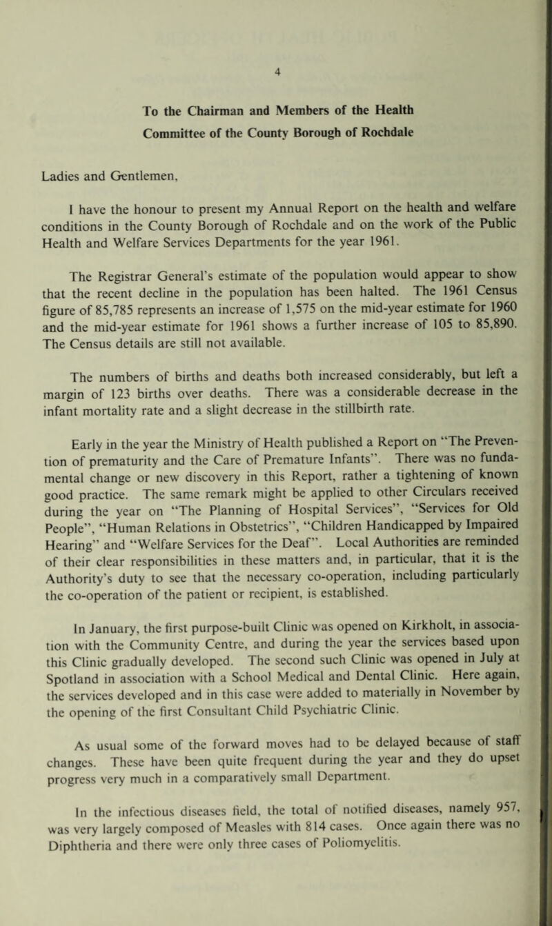 To the Chairman and Members of the Health Committee of the County Borough of Rochdale Ladies and Gentlemen. 1 have the honour to present my Annual Report on the health and welfare conditions in the County Borough of Rochdale and on the work of the Public Health and Welfare Services Departments for the year 1961. The Registrar General’s estimate of the population would appear to show that the recent decline in the population has been halted. The 1961 Census figure of 85,785 represents an increase of 1,575 on the mid-year estimate for 1960 and the mid-year estimate for 1961 shows a further increase of 105 to 85,890. The Census details are still not available. The numbers of births and deaths both increased considerably, but left a margin of 123 births over deaths. There was a considerable decrease in the infant mortality rate and a slight decrease in the stillbirth rate. Early in the year the Ministry of Health published a Report on “The Preven¬ tion of prematurity and the Care of Premature Infants”. There was no funda¬ mental change or new discovery in this Report, rather a tightening of known good practice. The same remark might be applied to other Circulars received during the year on “The Planning of Hospital Services”, “Services for Old People”, “Human Relations in Obstetrics”, “Children Handicapped by Impaired Hearing” and “Welfare Services for the Deaf”. Local Authorities are reminded of their clear responsibilities in these matters and, in particular, that it is the Authority’s duty to see that the necessary co-operation, including particularly the co-operation of the patient or recipient, is established. In January, the first purpose-built Clinic was opened on Kirkholt, in associa¬ tion with the Community Centre, and during the year the services based upon this Clinic gradually developed. The second such Clinic was opened in July at Spotland in association with a School Medical and Dental Clinic. Here again, the services developed and in this case were added to materially in November by the opening of the first Consultant Child Psychiatric Clinic. As usual some of the forward moves had to be delayed because of staff changes. These have been quite frequent during the year and they do upset progress very much in a comparatively small Department. In the infectious diseases field, the total of notified diseases, namely 957, was very largely composed of Measles with 814 cases. Once again there was no Diphtheria and there were only three cases of Poliomyelitis.