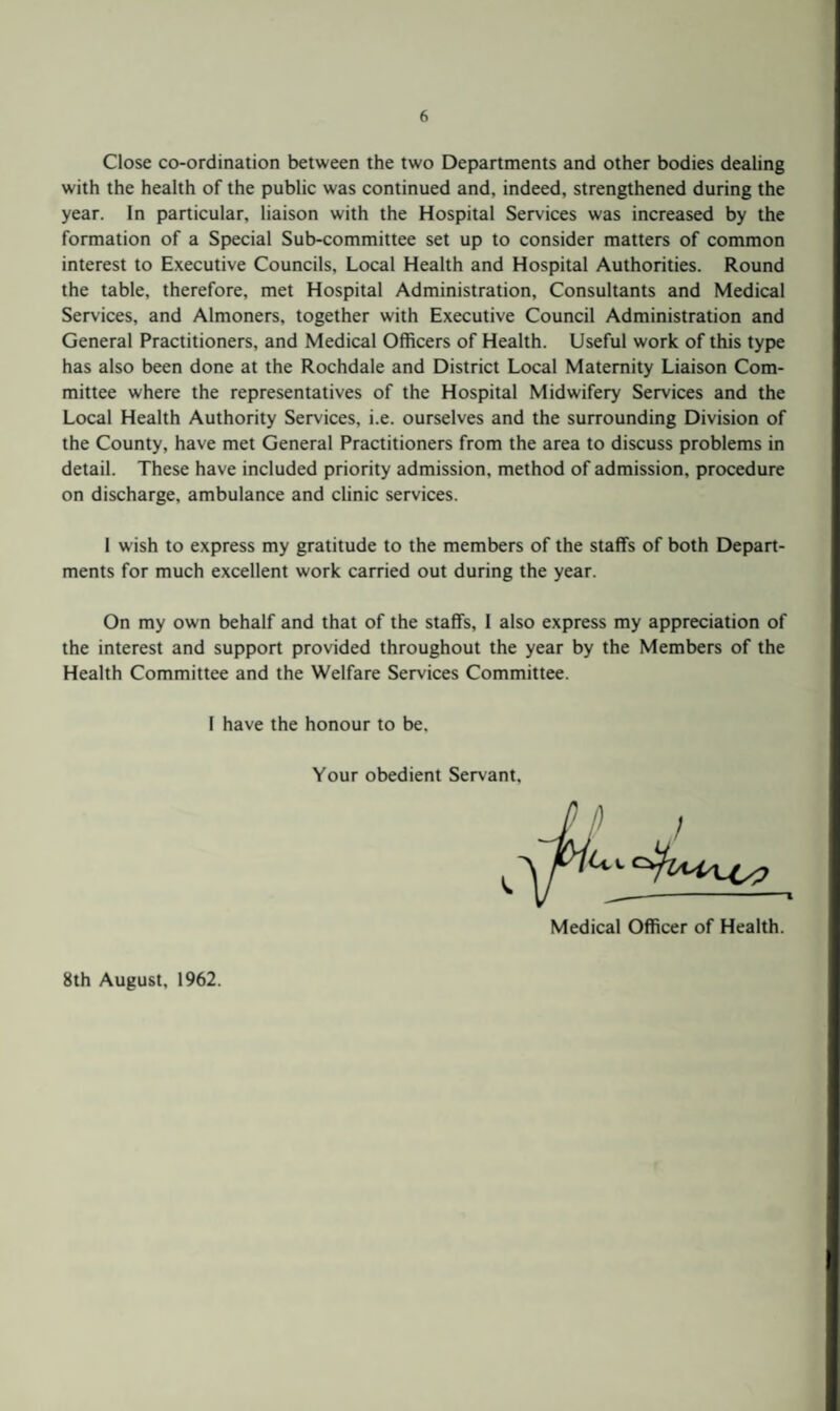 Close co-ordination between the two Departments and other bodies dealing with the health of the public was continued and, indeed, strengthened during the year. In particular, liaison with the Hospital Services was increased by the formation of a Special Sub-committee set up to consider matters of common interest to Executive Councils, Local Health and Hospital Authorities. Round the table, therefore, met Hospital Administration, Consultants and Medical Services, and Almoners, together with Executive Council Administration and General Practitioners, and Medical Officers of Health. Useful work of this type has also been done at the Rochdale and District Local Maternity Liaison Com¬ mittee where the representatives of the Hospital Midwifery Services and the Local Health Authority Services, i.e. ourselves and the surrounding Division of the County, have met General Practitioners from the area to discuss problems in detail. These have included priority admission, method of admission, procedure on discharge, ambulance and clinic services. 1 wish to express my gratitude to the members of the staffs of both Depart¬ ments for much excellent work carried out during the year. On my own behalf and that of the staffs, I also express my appreciation of the interest and support provided throughout the year by the Members of the Health Committee and the Welfare Services Committee. I have the honour to be. Your obedient Servant. Medical Officer of Health. 8th August, 1962.