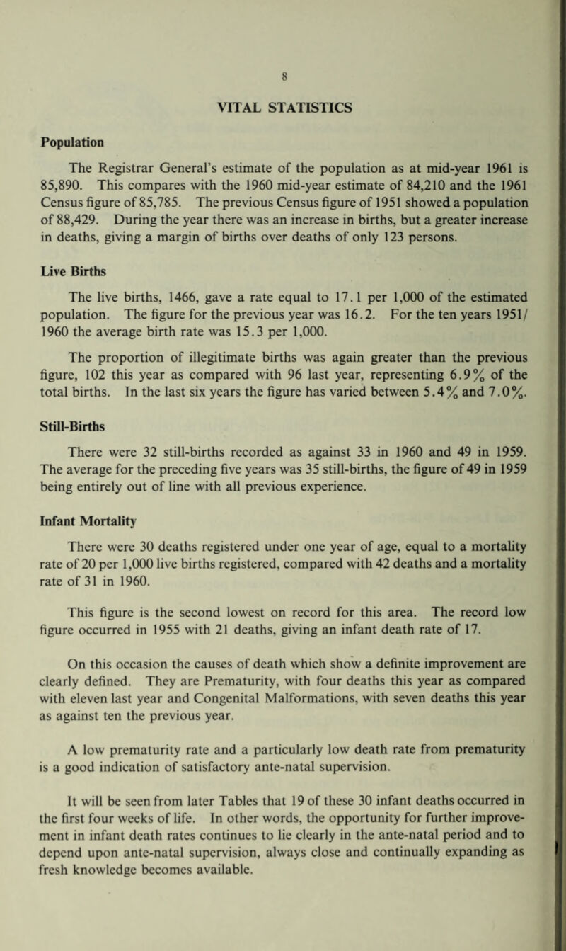 VITAL STATISTICS Population The Registrar General’s estimate of the population as at mid-year 1961 is 85,890. This compares with the 1960 mid-year estimate of 84,210 and the 1961 Census figure of 85,785. The previous Census figure of 1951 showed a population of 88,429. During the year there was an increase in births, but a greater increase in deaths, giving a margin of births over deaths of only 123 persons. Live Births The live births, 1466, gave a rate equal to 17.1 per 1,000 of the estimated population. The figure for the previous year was 16.2. For the ten years 1951/ 1960 the average birth rate was 15.3 per 1,000. The proportion of illegitimate births was again greater than the previous figure, 102 this year as compared with 96 last year, representing 6.9% of the total births. In the last six years the figure has varied between 5.4% and 7.0%. Still-Births There were 32 still-births recorded as against 33 in 1960 and 49 in 1959. The average for the preceding five years was 35 still-births, the figure of 49 in 1959 being entirely out of line with all previous experience. Infant Mortality There were 30 deaths registered under one year of age, equal to a mortality rate of 20 per 1,000 live births registered, compared with 42 deaths and a mortality rate of 31 in 1960. This figure is the second lowest on record for this area. The record low figure occurred in 1955 with 21 deaths, giving an infant death rate of 17. On this occasion the causes of death which show a definite improvement are clearly defined. They are Prematurity, with four deaths this year as compared with eleven last year and Congenital Malformations, with seven deaths this year as against ten the previous year. A low prematurity rate and a particularly low death rate from prematurity is a good indication of satisfactory ante-natal supervision. It will be seen from later Tables that 19 of these 30 infant deaths occurred in the first four weeks of life. In other words, the opportunity for further improve¬ ment in infant death rates continues to lie clearly in the ante-natal period and to depend upon ante-natal supervision, always close and continually expanding as fresh knowledge becomes available.
