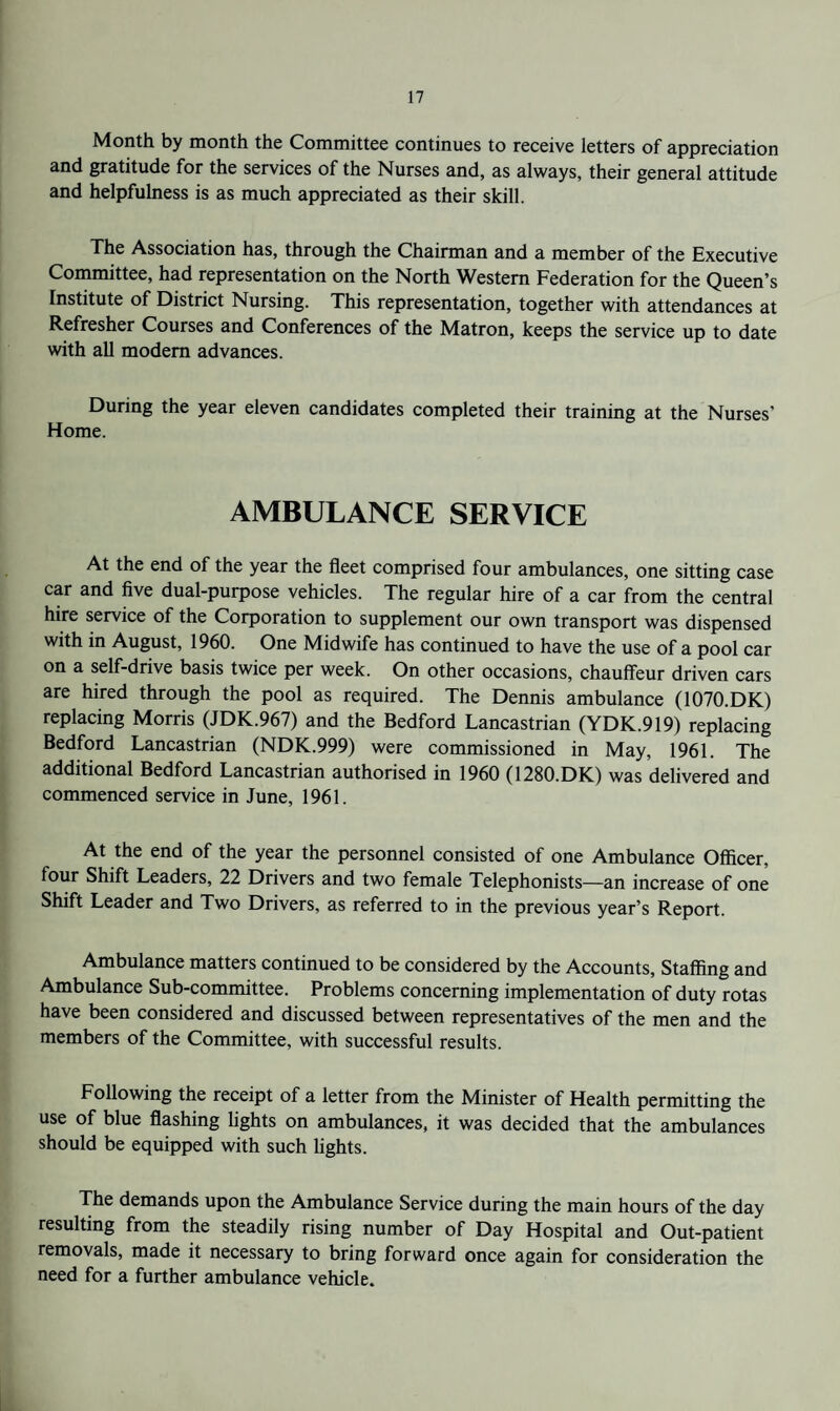 Month by month the Committee continues to receive letters of appreciation and gratitude for the services of the Nurses and, as always, their general attitude and helpfulness is as much appreciated as their skill. The Association has, through the Chairman and a member of the Executive Committee, had representation on the North Western Federation for the Queen’s Institute of District Nursing. This representation, together with attendances at Refresher Courses and Conferences of the Matron, keeps the service up to date with all modem advances. During the year eleven candidates completed their training at the Nurses’ Home. AMBULANCE SERVICE At the end of the year the fleet comprised four ambulances, one sitting case car and five dual-purpose vehicles. The regular hire of a car from the central hire service of the Corporation to supplement our own transport was dispensed with in August, 1960. One Midwife has continued to have the use of a pool car on a self-drive basis twice per week. On other occasions, chauffeur driven cars are hired through the pool as required. The Dennis ambulance (1070.DK) replacing Morris (JDK.967) and the Bedford Lancastrian (YDK.919) replacing Bedford Lancastrian (NDK.999) were commissioned in May, 1961. The additional Bedford Lancastrian authorised in 1960 (1280.DK) was delivered and commenced service in June, 1961. At the end of the year the personnel consisted of one Ambulance Officer, four Shift Leaders, 22 Drivers and two female Telephonists—an increase of one Shift Leader and Two Drivers, as referred to in the previous year’s Report. Ambulance matters continued to be considered by the Accounts, Staffing and Ambulance Sub-committee. Problems concerning implementation of duty rotas have been considered and discussed between representatives of the men and the members of the Committee, with successful results. Following the receipt of a letter from the Minister of Health permitting the use of blue flashing lights on ambulances, it was decided that the ambulances should be equipped with such Ughts. The demands upon the Ambulance Service during the main hours of the day resulting from the steadily rising number of Day Hospital and Out-patient removals, made it necessary to bring forward once again for consideration the need for a further ambulance vehicle.