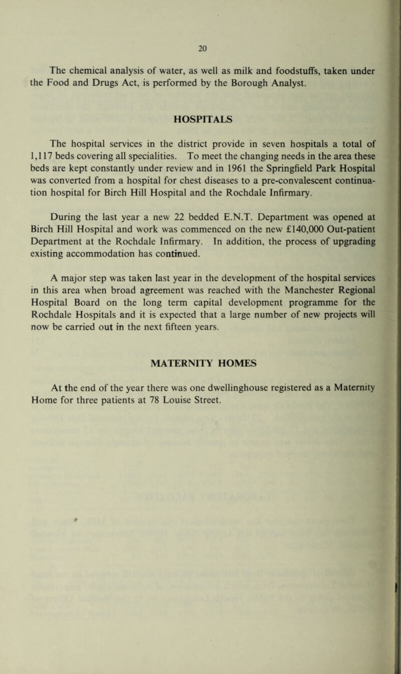 The chemical analysis of water, as well as milk and foodstuffs, taken under the Food and Drugs Act, is performed by the Borough Analyst. HOSPITALS The hospital services in the district provide in seven hospitals a total of 1,117 beds covering all specialities. To meet the changing needs in the area these beds are kept constantly under review and in 1961 the Springfield Park Hospital was converted from a hospital for chest diseases to a pre-convalescent continua¬ tion hospital for Birch Hill Hospital and the Rochdale Infirmary. During the last year a new 22 bedded E.N.T. Department was opened at Birch Hill Hospital and work was commenced on the new £140,000 Out-patient Department at the Rochdale Infirmary. In addition, the process of upgrading existing accommodation has continued. A major step was taken last year in the development of the hospital services in this area when broad agreement was reached with the Manchester Regional Hospital Board on the long term capital development programme for the Rochdale Hospitals and it is expected that a large number of new projects will now be carried out in the next fifteen years. MATERNITY HOMES At the end of the year there was one dwellinghouse registered as a Maternity Home for three patients at 78 Louise Street. #