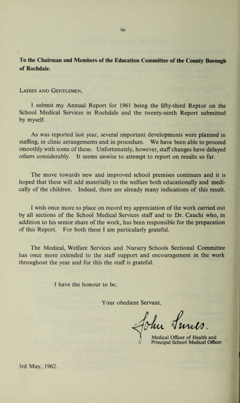 To the Chairman and Members of the Education Committee of the County Borough of Rochdale. Ladies and Gentlemen, 1 submit my Annual Report for 1961 being the fifty-third Kept or on the School Medical Services in Rochdale and the twenty-ninth Report submitted by myself. As was reported last year, several important developments were planned in staffing, in clinic arrangements and in procedure. We have been able to proceed smoothly with some of these. Unfortunately, however, staff changes have delayed others considerably. It seems unwise to attempt to report on results so far. The move towards new and improved school premises continues and it is hoped that these will add materially to the welfare both educationally and medi¬ cally of the children. Indeed, there are already many indications of this result. I wish once more to place on record my appreciation of the work carried out by all sections of the School Medical Services staff and to Dr. Cauchi who, in addition to his senior share of the work, has been responsible for the preparation of this Report. For both these I am particularly grateful. The Medical, Welfare Services and Nursery Schools Sectional Committee has once more extended to the staff support and encouragement in the work throughout the year and for this the staff is grateful. I have the honour to be. Your obedient Servant. Medical Officer of Health and Principal School Medical Officer 3rd May, 1962.