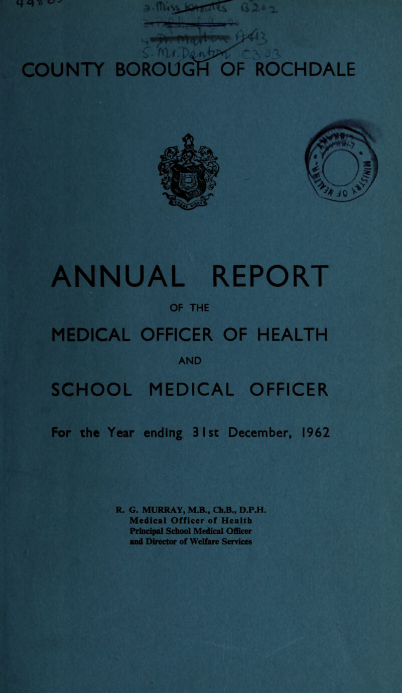 q q 7> ^ b• 't*U~$ o\ COUNTY BOROUGH OF ROCHDALE ANNUAL REPORT OF THE MEDICAL OFFICER OF HEALTH AND SCHOOL MEDICAL OFFICER For the Year ending 31st December, 1962 R. G. MURRAY, M.B., Ch.B., D.P.H. Medical Officer of Health Principal School Medical Officer and Director of Welfare Services