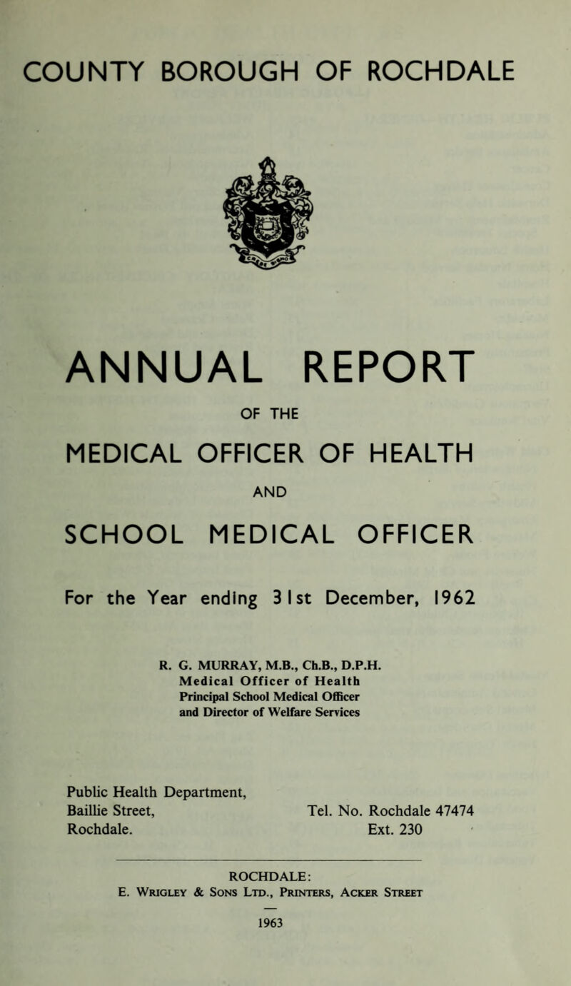 COUNTY BOROUGH OF ROCHDALE ANNUAL REPORT OF THE MEDICAL OFFICER OF HEALTH AND SCHOOL MEDICAL OFFICER For the Year ending 31st December, 1962 R. G. MURRAY, M.B., Ch.B., D.P.H. Medical Officer of Health Principal School Medical Officer and Director of Welfare Services Public Health Department, Baillie Street, Tel. No. Rochdale 47474 Rochdale. Ext. 230 ROCHDALE: E. Wrigley & Sons Ltd., Printers, Acker Street 1963