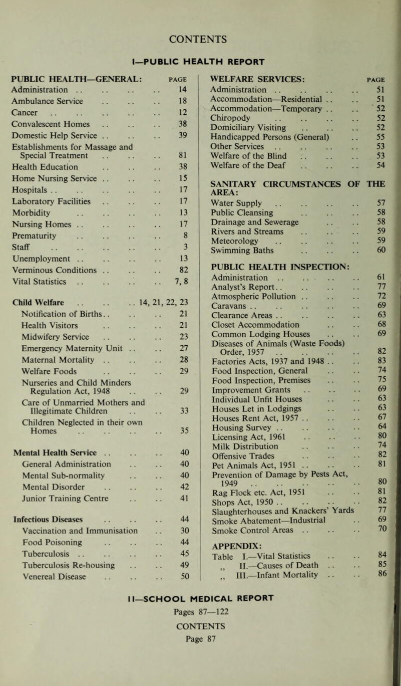 CONTENTS I—PUBLIC HEALTH REPORT PUBLIC HEALTH—GENERAL: page Administration .. .. .. .. 14 Ambulance Service .. .. .. 18 Cancer. 12 Convalescent Homes .. .. .. 38 Domestic Help Service .. .. .. 39 Establishments for Massage and Special Treatment 81 Health Education .. .. .. 38 Home Nursing Service. 15 Hospitals .. .. .. .. .. 17 Laboratory Facilities .. .. .. 17 Morbidity .. .. .. .. 13 Nursing Homes .. .. .. .. 17 Prematurity . .. 8 Staff . 3 Unemployment .. .. .. .. 13 Verminous Conditions .. .. .. 82 Vital Statistics .. .. . .. 7,8 Child Welfare.14,21,22,23 Notification of Births.. .. .. 21 Health Visitors .. .. .. 21 Midwifery Service. 23 Emergency Maternity Unit .. .. 27 Maternal Mortality. 28 Welfare Foods .. .. .. 29 Nurseries and Child Minders Regulation Act, 1948 .. .. 29 Care of Unmarried Mothers and Illegitimate Children .. .. 33 Children Neglected in their own Homes . 35 Mental Health Service .. .. .. 40 General Administration .. .. 40 Mental Sub-normality .. .. 40 Mental Disorder .. .. .. 42 Junior Training Centre .. .. 41 Infectious Diseases .. .. .. 44 Vaccination and Immunisation .. 30 Food Poisoning .. .. .. 44 Tuberculosis .. .. .. .. 45 Tuberculosis Re-housing .. .. 49 Venereal Disease .. .. .. 50 WELFARE SERVICES: Administration. Accommodation—Residential Accommodation—Temporary Chiropody . Domiciliary Visiting . Handicapped Persons (General) Other Services Welfare of the Blind. Welfare of the Deaf . SANITARY CIRCUMSTANCES OF AREA: Water Supply Public Cleansing Drainage and Sewerage Rivers and Streams Meteorology Swimming Baths PUBLIC HEALTH INSPECTION: Administration .. Analyst’s Report. Atmospheric Pollution Caravans Clearance Areas Closet Accommodation Common Lodging Houses Diseases of Animals (Waste Foods) Order, 1957 . Factories Acts, 1937 and 1948 Food Inspection, General Food Inspection, Premises Improvement Grants Individual Unfit Houses Houses Let in Lodgings Houses Rent Act, 1957 Housing Survey. Licensing Act, 1961 Milk Distribution Offensive Trades Pet Animals Act, 1951 .. Prevention of Damage by Pests Act, 1949 . Rag Flock etc. Act, 1951 Shops Act, 1950 Slaughterhouses and Knackers’ Yards Smoke Abatement—Industrial Smoke Control Areas. APPENDIX: Table I.—Vital Statistics „ II.—Causes of Death .. „ III.—Infant Mortality II—SCHOOL MEDICAL REPORT Pages 87—122 CONTENTS Page 87 PAGE 51 51 52 52 52 55 53 53 54 THE 57 58 58 59 59 60 61 77 72 69 63 68 69 82 83 74 75 69 63 63 67 64 80 74 82 81 80 81 82 77 69 70 84 85 86