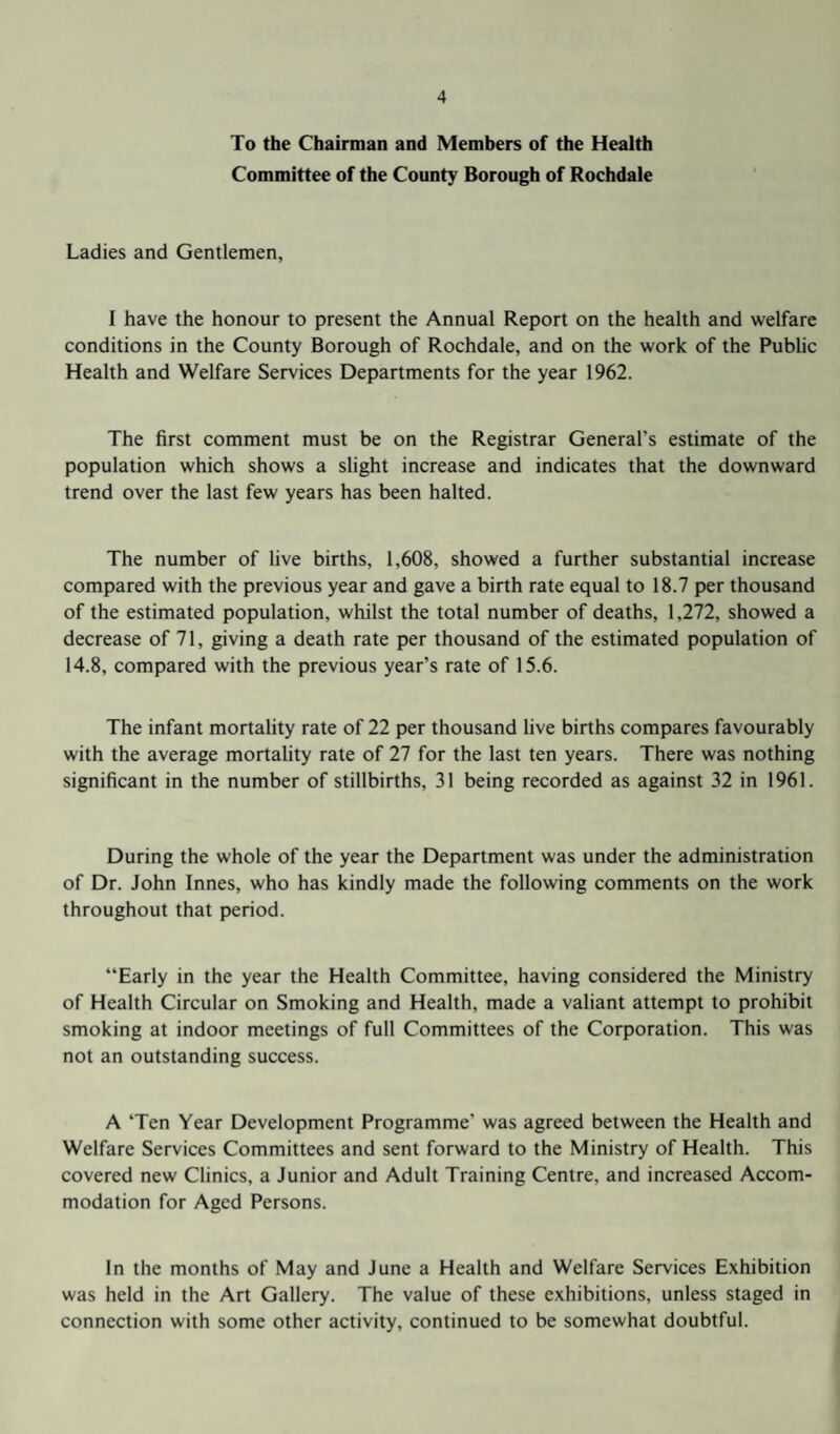 To the Chairman and Members of the Health Committee of the County Borough of Rochdale Ladies and Gentlemen, I have the honour to present the Annual Report on the health and welfare conditions in the County Borough of Rochdale, and on the work of the Public Health and Welfare Services Departments for the year 1962. The first comment must be on the Registrar General’s estimate of the population which shows a slight increase and indicates that the downward trend over the last few years has been halted. The number of live births, 1,608, showed a further substantial increase compared with the previous year and gave a birth rate equal to 18.7 per thousand of the estimated population, whilst the total number of deaths, 1,272, showed a decrease of 71, giving a death rate per thousand of the estimated population of 14.8, compared with the previous year’s rate of 15.6. The infant mortality rate of 22 per thousand live births compares favourably with the average mortality rate of 27 for the last ten years. There was nothing significant in the number of stillbirths, 31 being recorded as against 32 in 1961. During the whole of the year the Department was under the administration of Dr. John Innes, who has kindly made the following comments on the work throughout that period. “Early in the year the Health Committee, having considered the Ministry of Health Circular on Smoking and Health, made a valiant attempt to prohibit smoking at indoor meetings of full Committees of the Corporation. This was not an outstanding success. A Ten Year Development Programme’ was agreed between the Health and Welfare Services Committees and sent forward to the Ministry of Health. This covered new Clinics, a Junior and Adult Training Centre, and increased Accom¬ modation for Aged Persons. In the months of May and June a Health and Welfare Services Exhibition was held in the Art Gallery. The value of these exhibitions, unless staged in connection with some other activity, continued to be somewhat doubtful.