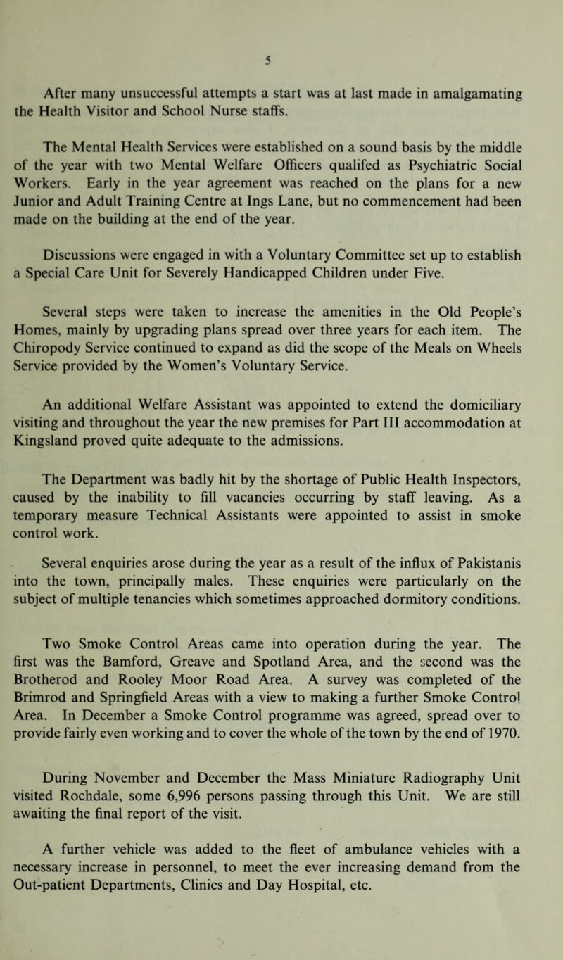After many unsuccessful attempts a start was at last made in amalgamating the Health Visitor and School Nurse staffs. The Mental Health Services were established on a sound basis by the middle of the year with two Mental Welfare Officers qualifed as Psychiatric Social Workers. Early in the year agreement was reached on the plans for a new Junior and Adult Training Centre at Ings Lane, but no commencement had been made on the building at the end of the year. Discussions were engaged in with a Voluntary Committee set up to establish a Special Care Unit for Severely Handicapped Children under Five. Several steps were taken to increase the amenities in the Old People’s Homes, mainly by upgrading plans spread over three years for each item. The Chiropody Service continued to expand as did the scope of the Meals on Wheels Service provided by the Women’s Voluntary Service. An additional Welfare Assistant was appointed to extend the domiciliary visiting and throughout the year the new premises for Part III accommodation at Kingsland proved quite adequate to the admissions. The Department was badly hit by the shortage of Public Health Inspectors, caused by the inability to fill vacancies occurring by staff leaving. As a temporary measure Technical Assistants were appointed to assist in smoke control work. Several enquiries arose during the year as a result of the influx of Pakistanis into the town, principally males. These enquiries were particularly on the subject of multiple tenancies which sometimes approached dormitory conditions. Two Smoke Control Areas came into operation during the year. The first was the Bamford, Greave and Spotland Area, and the second was the Brotherod and Rooley Moor Road Area. A survey was completed of the Brimrod and Springfield Areas with a view to making a further Smoke Control Area. In December a Smoke Control programme was agreed, spread over to provide fairly even working and to cover the whole of the town by the end of 1970. During November and December the Mass Miniature Radiography Unit visited Rochdale, some 6,996 persons passing through this Unit. We are still awaiting the final report of the visit. A further vehicle was added to the fleet of ambulance vehicles with a necessary increase in personnel, to meet the ever increasing demand from the Out-patient Departments, Clinics and Day Hospital, etc.