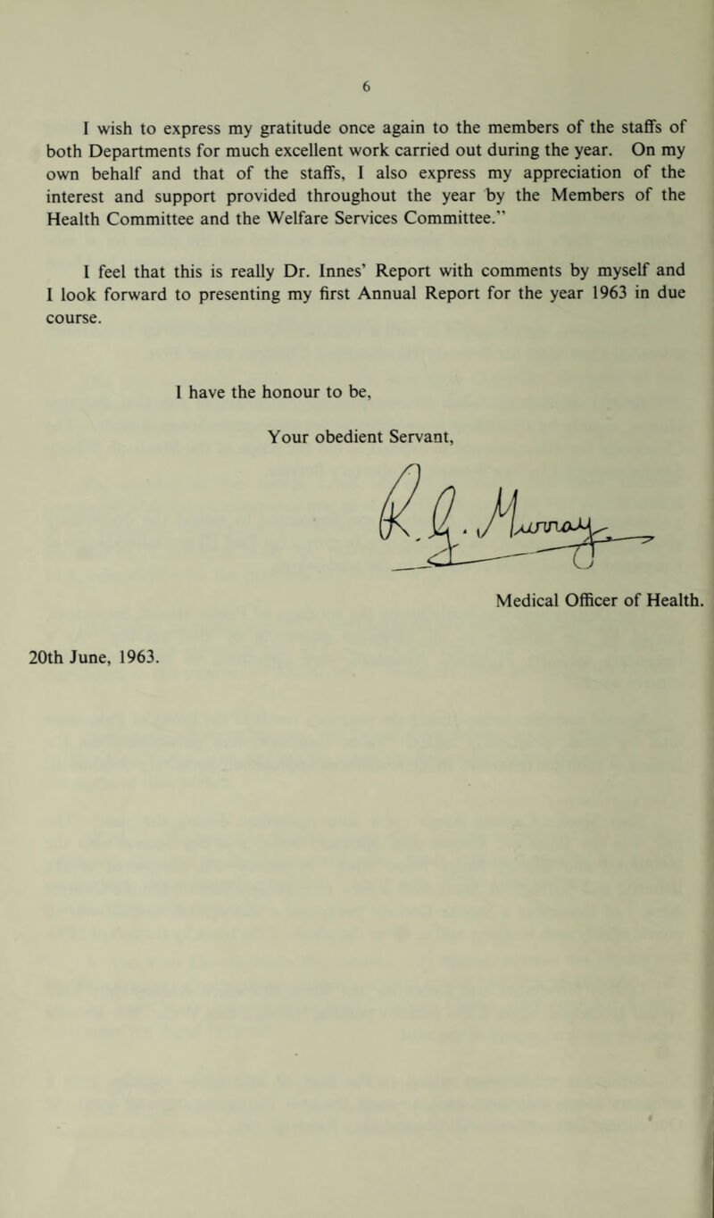 I wish to express my gratitude once again to the members of the staffs of both Departments for much excellent work carried out during the year. On my own behalf and that of the staffs, I also express my appreciation of the interest and support provided throughout the year by the Members of the Health Committee and the Welfare Services Committee. I feel that this is really Dr. Innes’ Report with comments by myself and 1 look forward to presenting my first Annual Report for the year 1963 in due course. 1 have the honour to be. Your obedient Servant, Medical Officer of Health. 20th June, 1963.