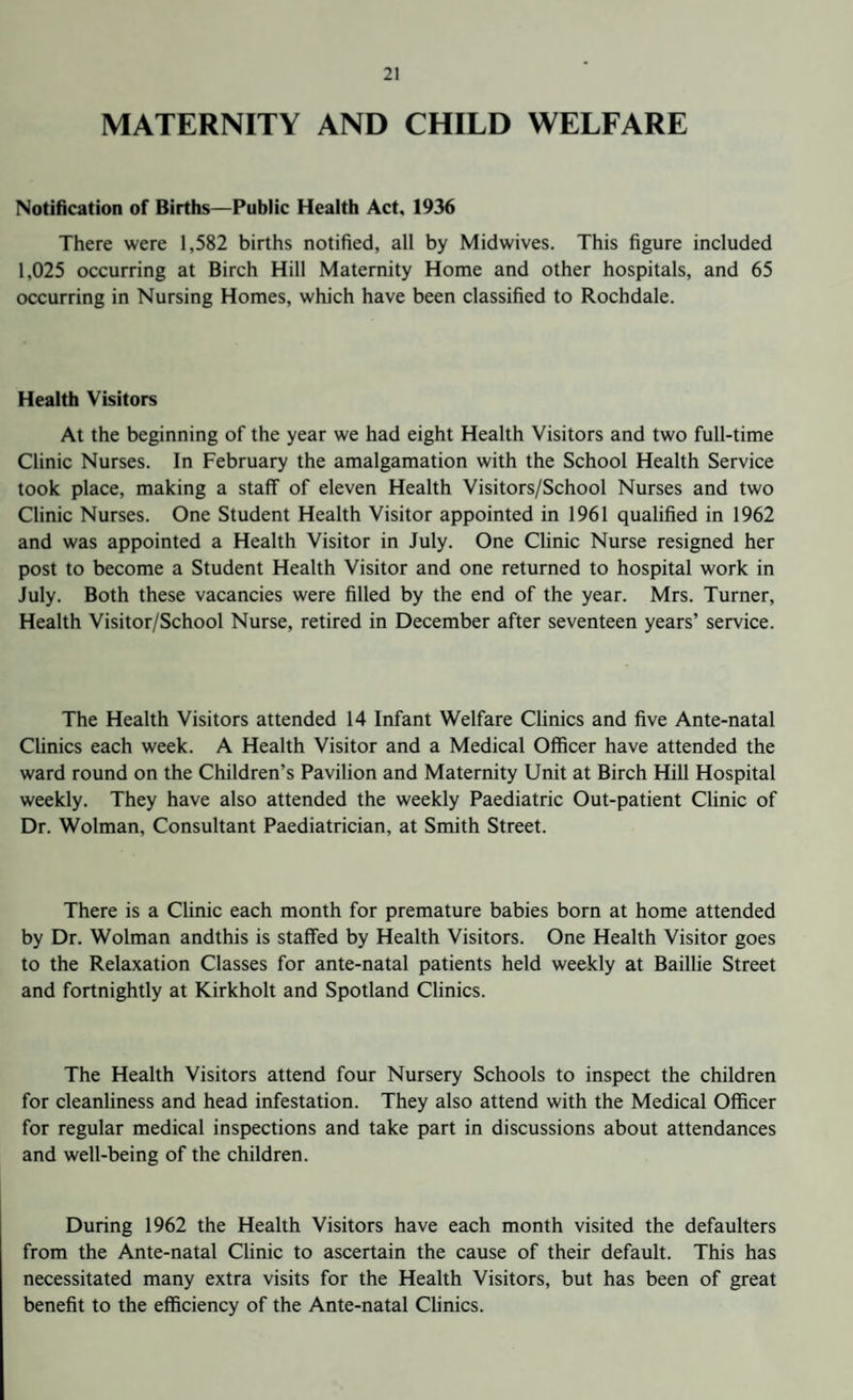 MATERNITY AND CHILD WELFARE Notification of Births—Public Health Act, 1936 There were 1,582 births notified, all by Midwives. This figure included 1,025 occurring at Birch Hill Maternity Home and other hospitals, and 65 occurring in Nursing Homes, which have been classified to Rochdale. Health Visitors At the beginning of the year we had eight Health Visitors and two full-time Clinic Nurses. In February the amalgamation with the School Health Service took place, making a staff of eleven Health Visitors/School Nurses and two Clinic Nurses. One Student Health Visitor appointed in 1961 qualified in 1962 and was appointed a Health Visitor in July. One Clinic Nurse resigned her post to become a Student Health Visitor and one returned to hospital work in July. Both these vacancies were filled by the end of the year. Mrs. Turner, Health Visitor/School Nurse, retired in December after seventeen years’ service. The Health Visitors attended 14 Infant Welfare Clinics and five Ante-natal Clinics each week. A Health Visitor and a Medical Officer have attended the ward round on the Children’s Pavilion and Maternity Unit at Birch Hill Hospital weekly. They have also attended the weekly Paediatric Out-patient Clinic of Dr. Wolman, Consultant Paediatrician, at Smith Street. There is a Clinic each month for premature babies born at home attended by Dr. Wolman andthis is staffed by Health Visitors. One Health Visitor goes to the Relaxation Classes for ante-natal patients held weekly at Baillie Street and fortnightly at Kirkholt and Spotland Clinics. The Health Visitors attend four Nursery Schools to inspect the children for cleanliness and head infestation. They also attend with the Medical Officer for regular medical inspections and take part in discussions about attendances and well-being of the children. During 1962 the Health Visitors have each month visited the defaulters from the Ante-natal Clinic to ascertain the cause of their default. This has necessitated many extra visits for the Health Visitors, but has been of great benefit to the efficiency of the Ante-natal Clinics.