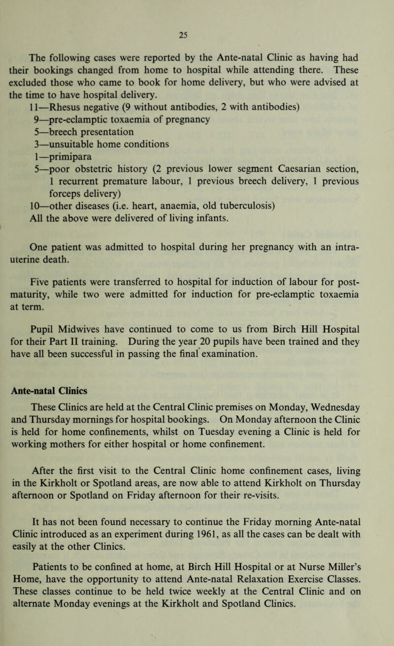 The following cases were reported by the Ante-natal Clinic as having had their bookings changed from home to hospital while attending there. These excluded those who came to book for home delivery, but who were advised at the time to have hospital delivery. 11—Rhesus negative (9 without antibodies, 2 with antibodies) 9— pre-eclamptic toxaemia of pregnancy 5—breech presentation 3—unsuitable home conditions 1—primipara 5—poor obstetric history (2 previous lower segment Caesarian section, 1 recurrent premature labour, 1 previous breech delivery. 1 previous forceps delivery) 10— other diseases (i.e. heart, anaemia, old tuberculosis) All the above were delivered of living infants. One patient was admitted to hospital during her pregnancy with an intra¬ uterine death. Five patients were transferred to hospital for induction of labour for post¬ maturity, while two were admitted for induction for pre-eclamptic toxaemia at term. Pupil Midwives have continued to come to us from Birch Hill Hospital for their Part II training. During the year 20 pupils have been trained and they have all been successful in passing the final examination. Ante-natal Clinics These Clinics are held at the Central Clinic premises on Monday, Wednesday and Thursday mornings for hospital bookings. On Monday afternoon the Clinic is held for home confinements, whilst on Tuesday evening a Clinic is held for working mothers for either hospital or home confinement. After the first visit to the Central Clinic home confinement cases, living in the Kirkholt or Spotland areas, are now able to attend Kirkholt on Thursday afternoon or Spotland on Friday afternoon for their re-visits. It has not been found necessary to continue the Friday morning Ante-natal Clinic introduced as an experiment during 1961, as all the cases can be dealt with easily at the other Clinics. Patients to be confined at home, at Birch Hill Hospital or at Nurse Miller’s Home, have the opportunity to attend Ante-natal Relaxation Exercise Classes. These classes continue to be held twice weekly at the Central Clinic and on alternate Monday evenings at the Kirkholt and Spotland Clinics.