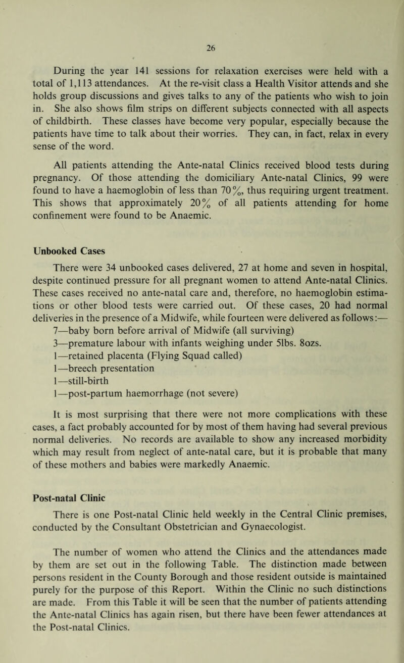 During the year 141 sessions for relaxation exercises were held with a total of 1,113 attendances. At the re-visit class a Health Visitor attends and she holds group discussions and gives talks to any of the patients who wish to join in. She also shows film strips on different subjects connected with all aspects of childbirth. These classes have become very popular, especially because the patients have time to talk about their worries. They can, in fact, relax in every sense of the word. All patients attending the Ante-natal Clinics received blood tests during pregnancy. Of those attending the domiciliary Ante-natal Clinics, 99 were found to have a haemoglobin of less than 70%, thus requiring urgent treatment. This shows that approximately 20% of all patients attending for home confinement were found to be Anaemic. Unbooked Cases There were 34 unbooked cases delivered, 27 at home and seven in hospital, despite continued pressure for all pregnant women to attend Ante-natal Clinics. These cases received no ante-natal care and, therefore, no haemoglobin estima¬ tions or other blood tests were carried out. Of these cases, 20 had normal deliveries in the presence of a Midwife, while fourteen were delivered as follows:— 7—baby born before arrival of Midwife (all surviving) 3—premature labour with infants weighing under 51bs. 8ozs. 1—retained placenta (Flying Squad called) 1—breech presentation 1—still-birth 1—post-partum haemorrhage (not severe) It is most surprising that there were not more complications with these cases, a fact probably accounted for by most of them having had several previous normal deliveries. No records are available to show any increased morbidity which may result from neglect of ante-natal care, but it is probable that many of these mothers and babies were markedly Anaemic. Post-natal Clinic There is one Post-natal Clinic held weekly in the Central Clinic premises, conducted by the Consultant Obstetrician and Gynaecologist. The number of women who attend the Clinics and the attendances made by them are set out in the following Table. The distinction made between persons resident in the County Borough and those resident outside is maintained purely for the purpose of this Report. Within the Clinic no such distinctions are made. From this Table it will be seen that the number of patients attending the Ante-natal Clinics has again risen, but there have been fewer attendances at the Post-natal Clinics.