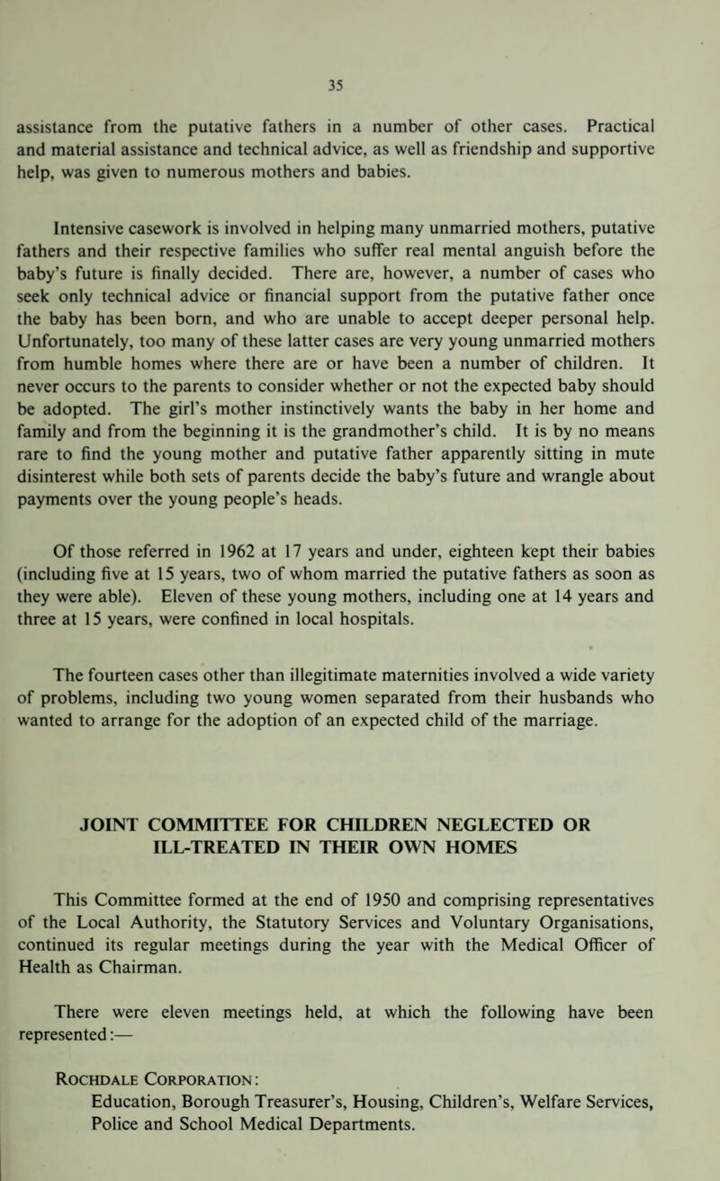 assistance from the putative fathers in a number of other cases. Practical and material assistance and technical advice, as well as friendship and supportive help, was given to numerous mothers and babies. Intensive casework is involved in helping many unmarried mothers, putative fathers and their respective families who suffer real mental anguish before the baby’s future is finally decided. There are, however, a number of cases who seek only technical advice or financial support from the putative father once the baby has been born, and who are unable to accept deeper personal help. Unfortunately, too many of these latter cases are very young unmarried mothers from humble homes where there are or have been a number of children. It never occurs to the parents to consider whether or not the expected baby should be adopted. The girl’s mother instinctively wants the baby in her home and family and from the beginning it is the grandmother’s child. It is by no means rare to find the young mother and putative father apparently sitting in mute disinterest while both sets of parents decide the baby’s future and wrangle about payments over the young people’s heads. Of those referred in 1962 at 17 years and under, eighteen kept their babies (including five at 15 years, two of whom married the putative fathers as soon as they were able). Eleven of these young mothers, including one at 14 years and three at 15 years, were confined in local hospitals. The fourteen cases other than illegitimate maternities involved a wide variety of problems, including two young women separated from their husbands who wanted to arrange for the adoption of an expected child of the marriage. JOINT COMMITTEE FOR CHILDREN NEGLECTED OR ILL-TREATED IN THEIR OWN HOMES This Committee formed at the end of 1950 and comprising representatives of the Local Authority, the Statutory Services and Voluntary Organisations, continued its regular meetings during the year with the Medical Officer of Health as Chairman. There were eleven meetings held, at which the following have been represented:— Rochdale Corporation : Education, Borough Treasurer’s, Housing, Children’s, Welfare Services, Police and School Medical Departments.