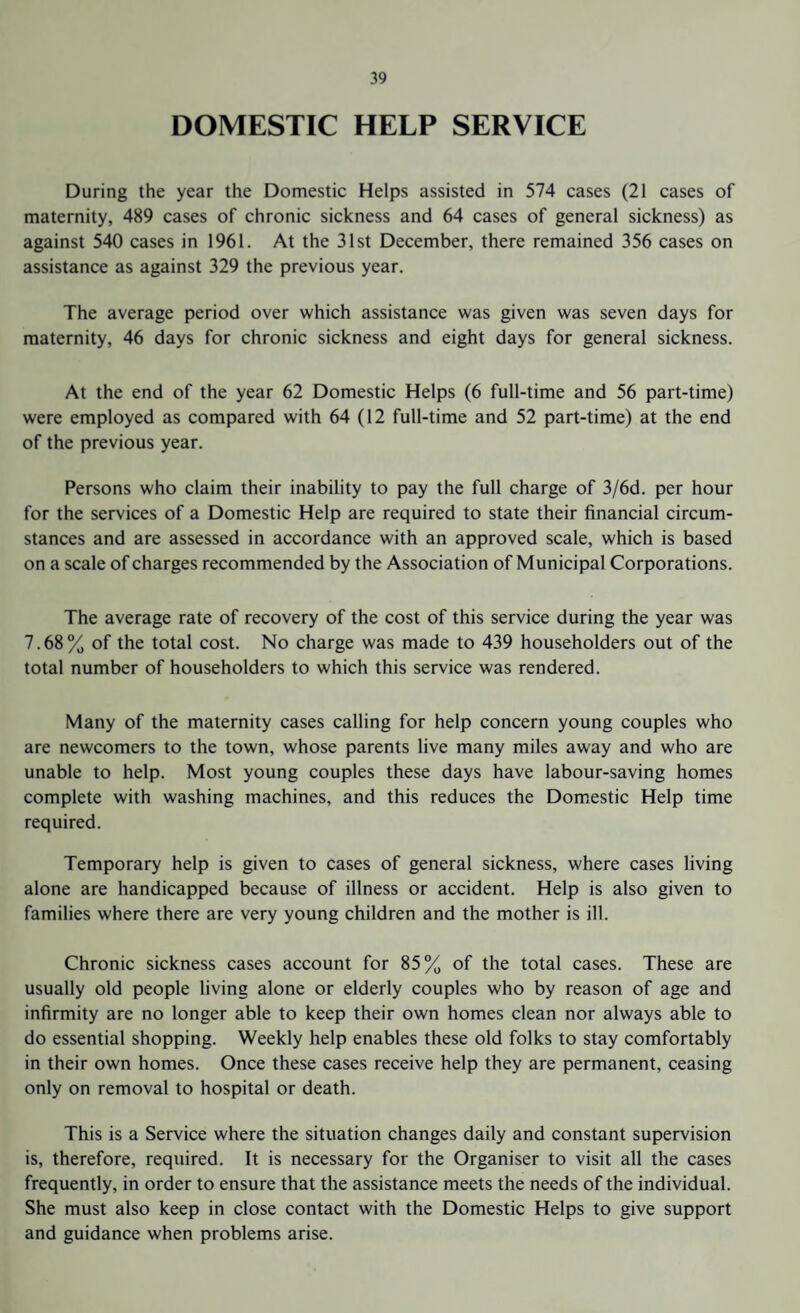 DOMESTIC HELP SERVICE During the year the Domestic Helps assisted in 574 cases (21 cases of maternity, 489 cases of chronic sickness and 64 cases of general sickness) as against 540 cases in 1961. At the 31st December, there remained 356 cases on assistance as against 329 the previous year. The average period over which assistance was given was seven days for maternity, 46 days for chronic sickness and eight days for general sickness. At the end of the year 62 Domestic Helps (6 full-time and 56 part-time) were employed as compared with 64 (12 full-time and 52 part-time) at the end of the previous year. Persons who claim their inability to pay the full charge of 3/6d. per hour for the services of a Domestic Help are required to state their financial circum¬ stances and are assessed in accordance with an approved scale, which is based on a scale of charges recommended by the Association of Municipal Corporations. The average rate of recovery of the cost of this service during the year was 7.68% of the total cost. No charge was made to 439 householders out of the total number of householders to which this service was rendered. Many of the maternity cases calling for help concern young couples who are newcomers to the town, whose parents live many miles away and who are unable to help. Most young couples these days have labour-saving homes complete with washing machines, and this reduces the Domestic Help time required. Temporary help is given to cases of general sickness, where cases living alone are handicapped because of illness or accident. Help is also given to families where there are very young children and the mother is ill. Chronic sickness cases account for 85% of the total cases. These are usually old people living alone or elderly couples who by reason of age and infirmity are no longer able to keep their own homes clean nor always able to do essential shopping. Weekly help enables these old folks to stay comfortably in their own homes. Once these cases receive help they are permanent, ceasing only on removal to hospital or death. This is a Service where the situation changes daily and constant supervision is, therefore, required. It is necessary for the Organiser to visit all the cases frequently, in order to ensure that the assistance meets the needs of the individual. She must also keep in close contact with the Domestic Helps to give support and guidance when problems arise.