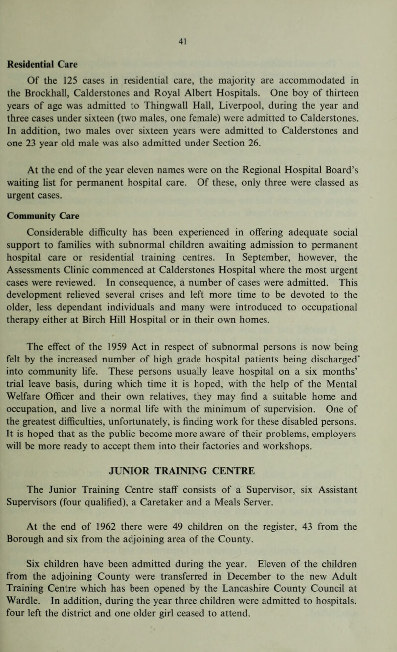 Residential Care Of the 125 cases in residential care, the majority are accommodated in the Brockhall, Calderstones and Royal Albert Hospitals. One boy of thirteen years of age was admitted to Thingwall Hall, Liverpool, during the year and three cases under sixteen (two males, one female) were admitted to Calderstones. In addition, two males over sixteen years were admitted to Calderstones and one 23 year old male was also admitted under Section 26. At the end of the year eleven names were on the Regional Hospital Board’s waiting list for permanent hospital care. Of these, only three were classed as urgent cases. Community Care Considerable difficulty has been experienced in offering adequate social support to families with subnormal children awaiting admission to permanent hospital care or residential training centres. In September, however, the Assessments Clinic commenced at Calderstones Hospital where the most urgent cases were reviewed. In consequence, a number of cases were admitted. This development relieved several crises and left more time to be devoted to the older, less dependant individuals and many were introduced to occupational therapy either at Birch Hill Hospital or in their own homes. The effect of the 1959 Act in respect of subnormal persons is now being felt by the increased number of high grade hospital patients being discharged' into community life. These persons usually leave hospital on a six months’ trial leave basis, during which time it is hoped, with the help of the Mental Welfare Officer and their own relatives, they may find a suitable home and occupation, and live a normal life with the minimum of supervision. One of the greatest difficulties, unfortunately, is finding work for these disabled persons. It is hoped that as the public become more aware of their problems, employers will be more ready to accept them into their factories and workshops. JUNIOR TRAINING CENTRE The Junior Training Centre staff consists of a Supervisor, six Assistant Supervisors (four qualified), a Caretaker and a Meals Server. At the end of 1962 there were 49 children on the register, 43 from the Borough and six from the adjoining area of the County. Six children have been admitted during the year. Eleven of the children from the adjoining County were transferred in December to the new Adult Training Centre which has been opened by the Lancashire County Council at Wardle. In addition, during the year three children were admitted to hospitals, four left the district and one older girl ceased to attend.
