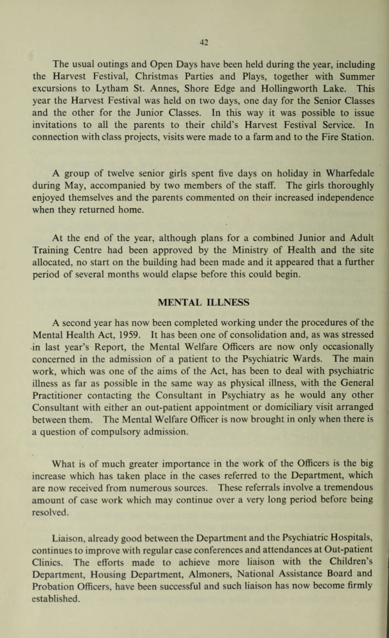 The usual outings and Open Days have been held during the year, including the Harvest Festival, Christmas Parties and Plays, together with Summer excursions to Lytham St. Annes, Shore Edge and Hollingworth Lake. This year the Harvest Festival was held on two days, one day for the Senior Classes and the other for the Junior Classes. In this way it was possible to issue invitations to all the parents to their child's Harvest Festival Service. In connection with class projects, visits were made to a farm and to the Fire Station. A group of twelve senior girls spent five days on holiday in Wharfedale during May, accompanied by two members of the staff. The girls thoroughly enjoyed themselves and the parents commented on their increased independence when they returned home. At the end of the year, although plans for a combined Junior and Adult Training Centre had been approved by the Ministry of Health and the site allocated, no start on the building had been made and it appeared that a further period of several months would elapse before this could begin. MENTAL ILLNESS A second year has now been completed working under the procedures of the Mental Health Act, 1959. It has been one of consolidation and, as was stressed in last year’s Report, the Mental Welfare Officers are now only occasionally concerned in the admission of a patient to the Psychiatric Wards. The main work, which was one of the aims of the Act, has been to deal with psychiatric illness as far as possible in the same way as physical illness, with the General Practitioner contacting the Consultant in Psychiatry as he would any other Consultant with either an out-patient appointment or domiciliary visit arranged between them. The Mental Welfare Officer is now brought in only when there is a question of compulsory admission. What is of much greater importance in the work of the Officers is the big increase which has taken place in the cases referred to the Department, which are now received from numerous sources. These referrals involve a tremendous amount of case work which may continue over a very long period before being resolved. Liaison, already good between the Department and the Psychiatric Hospitals, continues to improve with regular case conferences and attendances at Out-patient Clinics. The efforts made to achieve more liaison with the Children's Department, Housing Department, Almoners, National Assistance Board and Probation Officers, have been successful and such liaison has now become firmly established.