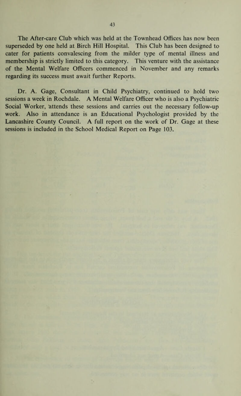 The After-care Club which was held at the Townhead Offices has now been superseded by one held at Birch Hill Hospital. This Club has been designed to cater for patients convalescing from the milder type of mental illness and membership is strictly limited to this category. This venture with the assistance of the Mental Welfare Officers commenced in November and any remarks regarding its success must await further Reports. i Dr. A. Gage, Consultant in Child Psychiatry, continued to hold two sessions a week in Rochdale. A Mental Welfare Officer who is also a Psychiatric Social Worker, attends these sessions and carries out the necessary follow-up work. Also in attendance is an Educational Psychologist provided by the Lancashire County Council. A full report on the work of Dr. Gage at these sessions is included in the School Medical Report on Page 103.