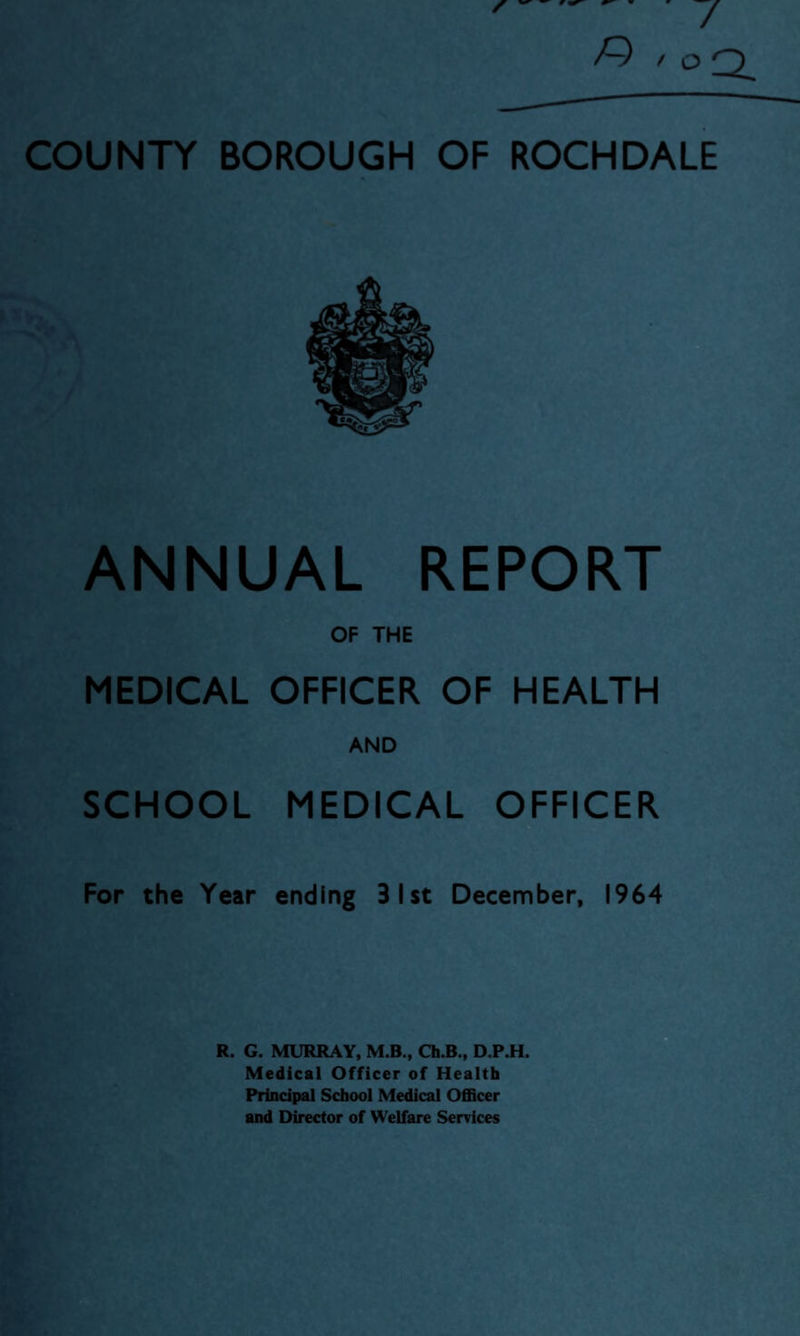 ANNUAL REPORT OF THE MEDICAL OFFICER OF HEALTH AND SCHOOL MEDICAL OFFICER For the Year ending 31st December, 1964 R. G. MURRAY, M.B., Ch.B., D.P.H. Medical Officer of Health Principal School Medical Officer and Director of Welfare Services