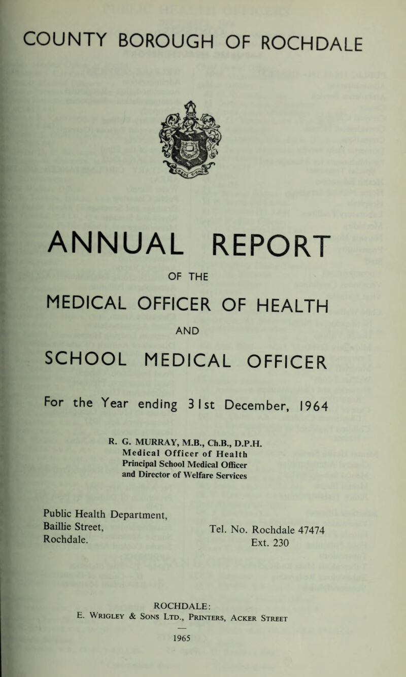 ANNUAL REPORT OF THE MEDICAL OFFICER OF HEALTH AND SCHOOL MEDICAL OFFICER For the Year ending 3 1st December, 1964 R. G. MURRAY, M.B., Ch.B., D.P.H. Medical Officer of Health Principal School Medical Officer and Director of Welfare Services Public Health Department, Baillie Street, Tel. No. Rochdale 47474 Rochdale. Ext. 230 ROCHDALE: E. Wrigley & Sons Ltd., Printers, Acker Street 1965