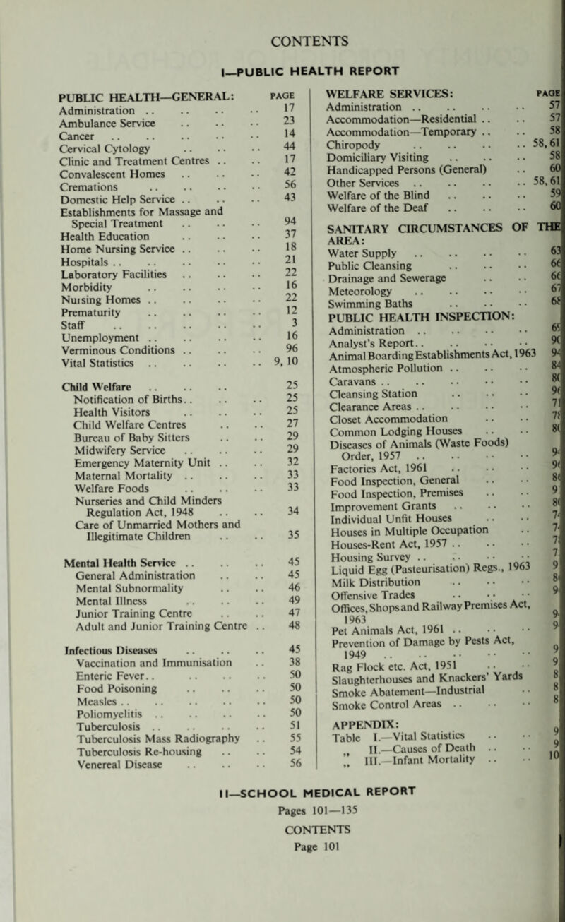 CONTENTS |_PUBLIC HEALTH REPORT PUBLIC HEALTH—GENERAL: Administration. Ambulance Service Cancer. Cervical Cytology Clinic and Treatment Centres .. Convalescent Homes Cremations . Domestic Help Service Establishments for Massage and Special Treatment Health Education Home Nursing Service .. Hospitals. Laboratory Facilities Morbidity Nursing Homes. Prematurity . Staff Unemployment. Verminous Conditions Vital Statistics. Child Welfare. Notification of Births Health Visitors Child Welfare Centres Bureau of Baby Sitters Midwifery Service Emergency Maternity Unit .. Maternal Mortality Welfare Foods Nurseries and Child Minders Regulation Act, 1948 Care of Unmarried Mothers and Illegitimate Children .. .. 35 Mental Health Service. 45 General Administration .. .. 45 Mental Subnormality .. .. 46 Mental Illness 49 Junior Training Centre .. .. 47 Adult and Junior Training Centre .. 48 Infectious Diseases .. .. .. 45 Vaccination and Immunisation .. 38 Enteric Fever.. 50 Food Poisoning . 50 Measles. 50 Poliomyelitis. 50 Tuberculosis .. .. .. .. 51 Tuberculosis Mass Radiography Tuberculosis Re-housing .. .. 54 Venereal Disease . 56 PAGE 17 23 14 44 17 42 56 43 94 37 18 21 22 16 22 12 3 16 96 9, 10 25 25 25 27 29 29 32 33 33 34 WELFARE SERVICES: paoe Administration. Accommodation—Residential .. Accommodation—Temporary Chiropody .58,61 Domiciliary Visiting . Handicapped Persons (General) .. 60 Other Services.58,61 Welfare of the Blind. Welfare of the Deaf . 60 SANITARY CIRCUMSTANCES OF THE AREA: Water Supply. Public Cleansing Drainage and Sewerage Meteorology . Swimming Baths .. • • • • •* PUBLIC HEALTH INSPECTION: Administration. Analyst’s Report. Animal Boarding Establishments Act, 1963 Atmospheric Pollution .. Caravans. Cleansing Station . Clearance Areas Closet Accommodation Common Lodging Houses Diseases of Animals (Waste Foods) Order, 1957 Factories Act, 1961 Food Inspection, General Food Inspection, Premises Improvement Grants Individual Unfit Houses Houses in Multiple Occupation Houses-Rent Act, 1957 .. Housing Survey. • • Liquid Egg (Pasteurisation) Regs., 1963 Milk Distribution . Offensive Trades Offices, Shops and Railway Premises Act, 1963 Pet Animals Act, 1961 .. Prevention of Damage by Pests Act, 1949 . Rag Flock etc. Act, 1951 Slaughterhouses and Knackers' Yards Smoke Abatement—Industrial Smoke Control Areas .. 6‘ 9( 9- 8- 8( 9< 71 7! 81 9- 9( 8< 9 8( 7- 7- 71 9 8i 9' 9 9 9 9 8 8 8 APPENDIX: Table I.—Vital Statistics , II—Causes of Death .. „ III.—Infant Mortality .. II—SCHOOL MEDICAL REPORT Pages 101—135 CONTENTS Page 101
