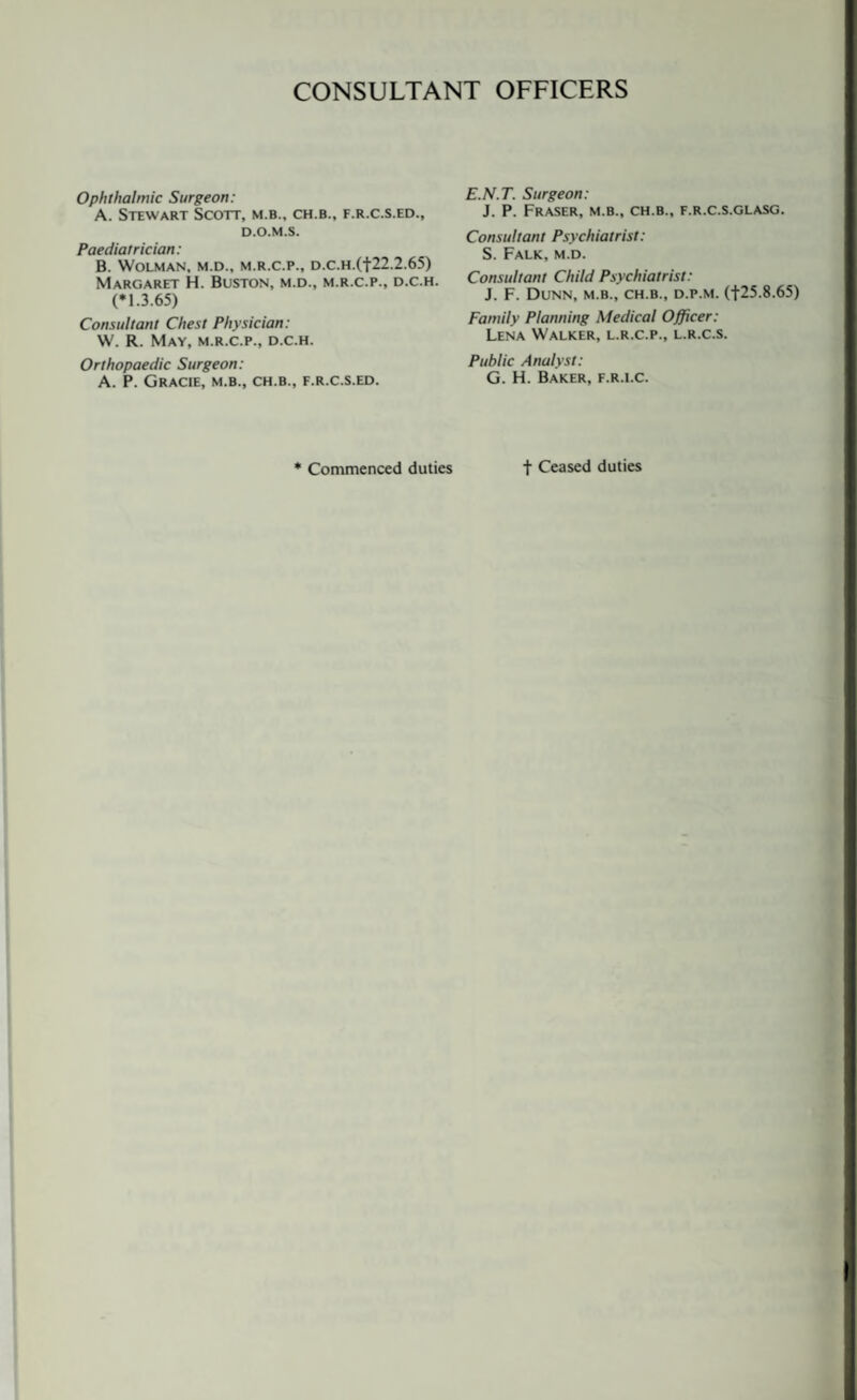 CONSULTANT OFFICERS Ophthalmic Surgeon: A. Stewart Scott, m.b., ch.b., f.r.c.s.ed., d.o.m.s. Paediatrician: B. WOLMAN. M.D., M.R.C.P., D.C.H.(f22.2.65) Margaret H. Buston, m.d., m.r.c.p., d.c.h. (*1.3.65) Consultant Chest Physician: W. R. May, m.r.c.p., d.c.h. Orthopaedic Surgeon: A. P. GrACIE, M.B., CH.B., F.R.C.S.ED. E.N.T. Surgeon: J. P. Fraser, m.b., ch.b., f.r.c.s.glasg. Consultant Psychiatrist: S. Falk, m.d. Consultant Child Psychiatrist: J. F. Dunn, m.b., ch.b., d.p.m. (|25.8.65) Family Planning Medical Officer: Lena Walker, l.r.c.p., l.r.c.s. Public Analyst: G. H. Baker, f.r.i.c. * Commenced duties t Ceased duties
