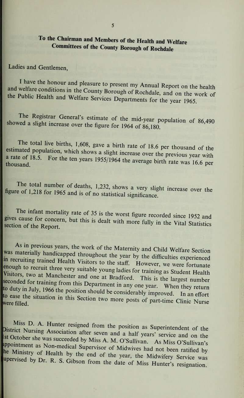 To the Chairman and Members of the Health and Welfare Committees of the County Borough of Rochdale Ladies and Gentlemen, I have the honour and pleasure to present my Annual Report on the health and welftrecondmonsrn the County Borough of Rochdale, and on the work of t e Public Health and Welfare Services Departments for the year 1965. The Registrar General’s estimate of the mid-year population of 86 490 showed a slight increase over the figure for 1964 of 86,180. The total live births, 1,608, gave a birth rate of 18.6 per thousand of the r ITe onsT F°n;HWi!,Ch Sh0WS a Sli8ht increase 0ver the previous y™ with thousand 1955/1964 the avera«e birth rate was 16.6 per figuJof lt0218 ?07,b9«°fHea,hSr ‘,232’ Sh°WS a Very slight ‘^ase ^er the ngure ot 1,218 for 1965 and is of no statistical significance. The infant mortality rate of 35 is the worst figure recorded since 1952 and secUorTof the Report™' bl“ ‘h'S “ ^ ^ mOK fUy “ the Vi,al Statisti“ As in previous years, the work of the Maternity and Child Welfare Section was materially handicapped throughout the year by the difficile expejen ed m recruiting trained Health Visitors to the staff. However, we were forTunate Visitors twrotltMtarehVe.r5' “T'* y°Un8 'adieS f°r trainin« aS S,udent Health visitors, two at Manchester and one at Bradford. This is the latest seconded for training from this Department in any one year. When they return to duty in July, 1966 the position should be considerably improved In an effort welled S“Uati0n “ thiS SeCti° tW° m°re P°StS Part-tie am' Nul fcistrk M a reS'8ned fr°m the position as Superintendent of the s o , b n8 AsSOCIa,'° after seven and a half years' service and on the st October she was succeeded by Miss A. M. O’Sullivan. As Miss O’Sullivan’s hTCnTZ ;7rr ,Supervis°r of Mi*vives had not been ratified by upelsed by Dr R s A r °f,,the ^ 'he Midwifery Service was P ised by Dr. R. S. Gibson from the date of Miss Hunter’s resignation.