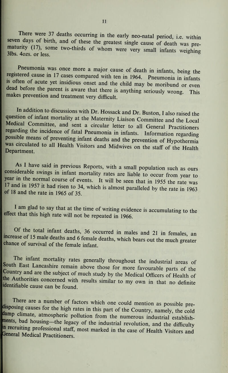 There were 37 deaths occurring in the early neo-natal period, i.e. within seven days of birth, and of these the greatest single cause of death was pre- matunty (17) some two-thirds of whom were very small infants weighing 31bs. 4ozs. or less. 6 Pneumonia was once more a major cause of death in infants, being the registered cause in 17 cases compared with ten in 1964. Pneumonia in infants is often of acute yet insidious onset and the child may be moribund or even ea e ore the parent is aware that there is anything seriously wrong This makes prevention and treatment very difficult. In addition to discussions with Dr. Hossack and Dr. Buston, I also raised the question of infant mortality at the Maternity Liaison Committee and the Local Medical Committee, and sent a circular letter to all General Practitioners regarding the incidence of fatal Pneumonia in infants. Information regarding possible means of preventing infant deaths and the prevention of Hypothermia was circulated to all Health Visitors and Midwives on the staff of the Health Department. As I have said in previous Reports, with a small population such as ours considerable swings in infant mortality rates are liable to occur from year to year in the normal course of events. It will be seen that in 1955 the rate was 7 and in 1957 it had risen to 34, which is almost paralleled by the rate in 1963 of 18 and the rate in 1965 of 35. I am glad to say that at the time of writing evidence is accumulating to the enect that this high rate will not be repeated in 1966. Of the total infant deaths, 36 occurred in males and 21 in females an increase of 15 male deaths and 6 female deaths, which bears out the much greater chance of survival of the female infant. c Jhc inf?nt m°rtality rates 8eneralIy throughout the industrial areas of fc°uth East Lancashire remain above those for more favourable parts of the Country and are the subject of much study by the Medical Officers of Health of f ™1CS concerned with results similar to my own in that no definite identifiable cause can be found. ere are a number of factors which one could mention as possible pre- tsposing causes for the high rates in this part of the Country, namely, the cold mp c uuate, atmospheric pollution from the numerous industrial establish¬ ments, bad housing—the legacy of the industrial revolution, and the difficulty m recruiting professional staff, most marked in the case of Health Visitors and General Medical Practitioners.