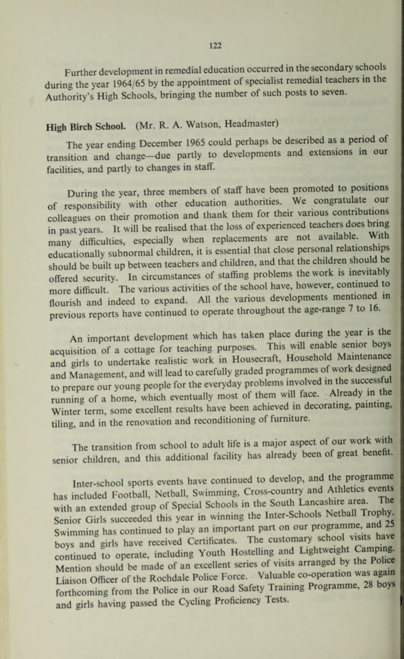 Further development in remedial education occurred in the secondary schools during the year 1964/65 by the appointment of specialist remedial teachers in the Authority's High Schools, bringing the number of such posts to seven. High Birch School. (Mr. R. A. Watson, Headmaster) The year ending December 1965 could perhaps be described as a period of transition and change-due partly to developments and extensions in our facilities, and partly to changes in staff. Durinc the year, three members of staff have been promoted to positions of responsibility with other education authorities. We congratulate our colleagues on their promotion and thank them for their various contributions in past years. It will be realised that the loss of experienced teachers does bring many difficulties, especially when replacements are not available. With educationally subnormal children, it is essential that close personal relationships should be built up between teachers and children, and that the children should be offered security. In circumstances of staffing problems the work is inevitably more difficult. The various activities of the school have, however, continued to flourish and indeed to expand. All the various developments mentioned in previous reports have continued to operate throughout the age-range 7 to 16. An important development which has taken place during the year is the acquisition of a cottage for teaching purposes. This will enable senior boys and girls to undertake realistic work in Housecraft, Household Maintenance and Management, and will lead to carefully graded programmes of work designed to prepare our young people for the everyday problems involved in the successful running of a home, which eventually most of them will face. Already in t e Winter term, some excellent results have been achieved in decorating, painting, tiling, and in the renovation and reconditioning of furniture. The transition from school to adult life is a major aspect of our work with senior children, and this additional facility has already been of great benefit. Inter-school sports events have continued to develop, and the programme has included Football, Netball. Swimming, Cross-country and Athletics eien s with an extended group of Special Schools in the South Lancashire;area, Senior Girls succeeded this year in winning the Inter-Schools Netball Trop y. Swimming has continued to play an important part on our programme,1  boys and girls have received Certificates. The customary school visits have continued to operate, including Youth Hostelling and Lightweight Campm*. Mention should be made of an excellent series of visits arranged by the Police Liaison Officer of the Rochdale Police Force. Valuable co-operation was again forthcoming from the Police in our Road Safety Training Programme, 28 boys and girls having passed the Cycling Proficiency Tests.
