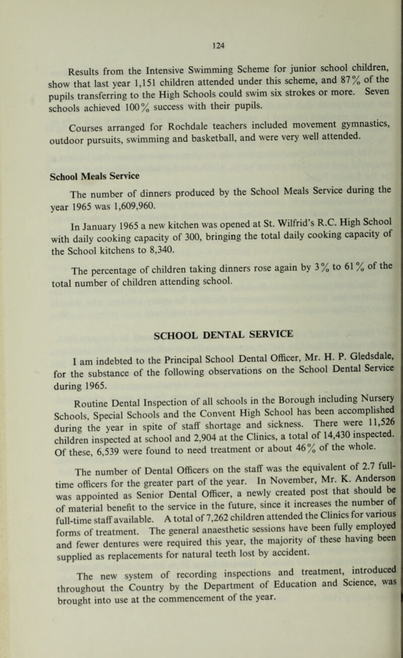 Results from the Intensive Swimming Scheme for junior school children, show that last year 1,151 children attended under this scheme, and 87% of the pupils transferring to the High Schools could swim six strokes or more. Seven schools achieved 100% success with their pupils. Courses arranged for Rochdale teachers included movement gymnastics, outdoor pursuits, swimming and basketball, and were very well attended. School Meals Service The number of dinners produced by the School Meals Service during the year 1965 was 1,609,960. In January 1965 a new kitchen was opened at St. Wilfrid’s R.C. High School with daily cooking capacity of 300, bringing the total daily cooking capacity of the School kitchens to 8,340. The percentage of children taking dinners rose again by 3% to 61 % of the total number of children attending school. SCHOOL DENTAL SERVICE I am indebted to the Principal School Dental Officer, Mr. H. P. Gledsdale, for the substance of the following observations on the School Dental Service during 1965. Routine Dental Inspection of all schools in the Borough including Nursery Schools, Special Schools and the Convent High School has been accomplishe during the year in spite of staff shortage and sickness. There were 11.526 children inspected at school and 2,904 at the Clinics, a total of 14,430 inspected. Of these, 6,539 were found to need treatment or about 46% of the whole. The number of Dental Officers on the staff was the equivalent of 2.7 full¬ time officers for the greater part of the year. In November, Mr K. Anderson was appointed as Senior Dental Officer, a newly created post that should be of material benefit to the service in the future, since it increases the number ot full-time staff available. A total of 7,262 children attended the Clinics for various forms of treatment. The general anaesthetic sessions have been fully employed and fewer dentures were required this year, the majority of these having een supplied as replacements for natural teeth lost by accident. The new system of recording inspections and treatment, introduced throughout the Country by the Department of Education and Science, was brought into use at the commencement of the year.