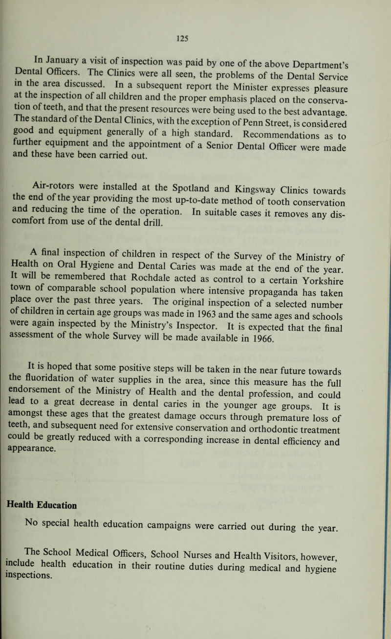 In January a visit of inspection was paid by one of the above Department’s Dental Officers. The Clinics were all seen, the problems of the Dental Service m the area discussed. In a subsequent report the Minister expresses pleasure at the inspection of all children and the proper emphasis placed on the conserva¬ tion of teeth, and that the present resources were being used to the best advantage. The standard of the Dental Clinics, with the exception of Penn Street, is considered good and equipment generally of a high standard. Recommendations as to further equipment and the appointment of a Senior Dental Officer were made and these have been carried out. Air-rotors were installed at the Spotland and Kingsway Clinics towards the end of the year providing the most up-to-date method of tooth conservation and reducing the time of the operation. In suitable cases it removes any dis¬ comfort from use of the dental drill. A final inspection of children in respect of the Survey of the Ministry of Health on Oral Hygiene and Dental Caries was made at the end of the year. It will be remembered that Rochdale acted as control to a certain Yorkshire town of comparable school population where intensive propaganda has taken place over the past three years. The original inspection of a selected number of children in certain age groups was made in 1963 and the same ages and schools were again inspected by the Ministry’s Inspector. It is expected that the final assessment of the whole Survey will be made available in 1966. It is hoped that some positive steps will be taken in the near future towards the fluoridation of water supplies in the area, since this measure has the full endorsement of the Ministry of Health and the dental profession, and could lead to a great decrease in dental caries in the younger age groups. It is amongst these ages that the greatest damage occurs through premature loss of teeth, and subsequent need for extensive conservation and orthodontic treatment could be greatly reduced with a corresponding increase in dental efficiency and appearance. Health Education No special health education campaigns were carried out during the year. The School Medical Officers, School Nurses and Health Visitors, however, include health education in their routine duties during medical and hygiene inspections.