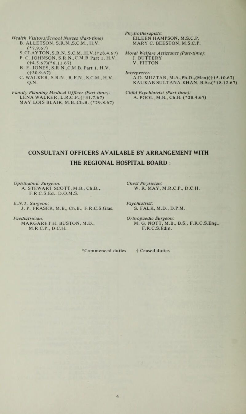 Health Visitors/School Nurses (Part-time) B. ALLETSON, S.R.N..S.C.M., H.V. (*7.9.67) S. CLAYTON. S.R.N.,S.C.M.,H.V.(t28.4.67) P. C. JOHNSON, S.R.N..C.M.B.Part 1, H.V. (|4.5.67)(*6.11.67) R. F.. JONES, S.R.N..C.M.B. Part 1, H.V. (t 30.9.67) C. WALKER. S.R.N., R.F.N., S.C.M., H.V. Q.N. Family Planning Medical Officer (Part-time): LENA WALKER, L.R.C.P..(f31.7.67) MAY LOIS BLAIR, MB..Ch.B. (*29.8.67) Physiotherapists: EILEEN HAMPSON, M.S.C.P. MARY C. BEESTON, M.S.C.P. Moral Welfare Assistants (Part-time): J. BUTTERY V. FITTON Interpreter: A.D. MUZTAR. M.A.,Ph.D.,(Man)(+l 5.10.67) KAUKAB SULTANA KHAN. B.Sc.(* 1 8.1 2.67) Child Psychiatrist (Part-time): A. POOL. M.B., Ch.B. (*28.4.67) CONSULTANT OFFICERS AVAILABLE BY ARRANGEMENT WITH THE REGIONAL HOSPITAL BOARD : Ophthalmic Surgeon: A. STEWART SCOTT. M.B.. Ch.B., E.R.C.S.Ed.. D.O.M.S. E.N.T. Surgeon: J. P. FRASER, M.B., Ch.B., F.R.C.S.Glas. Paediatrician: MARGARET H. BUSTON, M.D., M.R.C.P., D.C.H. Chest Physician: W. R. MAY, M.R.C.P., D.C.H. Psychiatrist: S. FALK, M.D., D.P.M. Orthopaedic Surgeon: M. G. NOTT, M B.. B.S., F.R.C.S.Eng., F.R.C.S.Edin. ‘Commenced duties f Ceased duties