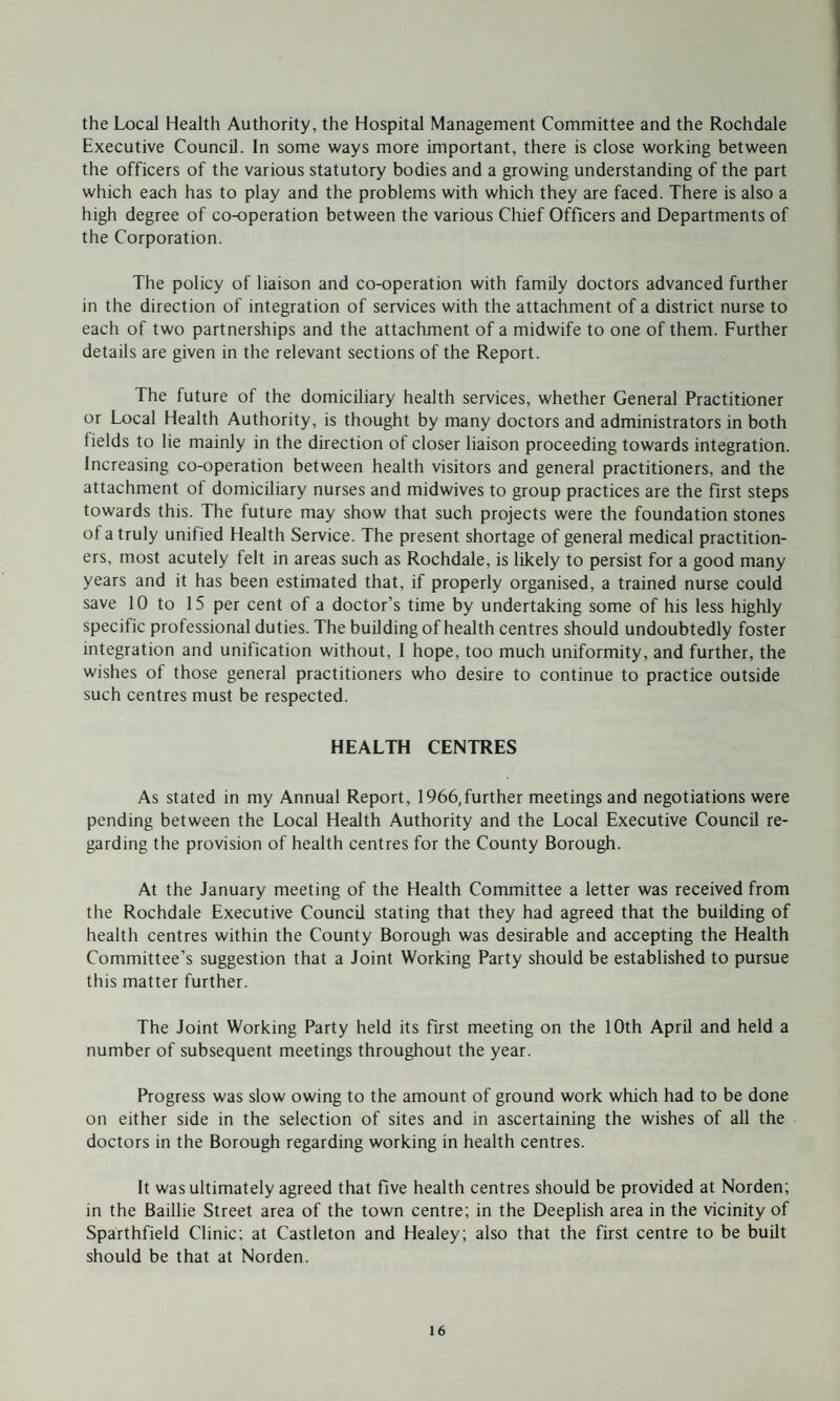 the Local Health Authority, the Hospital Management Committee and the Rochdale Executive Council. In some ways more important, there is close working between the officers of the various statutory bodies and a growing understanding of the part which each has to play and the problems with which they are faced. There is also a high degree of co-operation between the various Chief Officers and Departments of the Corporation. The policy of liaison and co-operation with family doctors advanced further in the direction of integration of services with the attachment of a district nurse to each of two partnerships and the attachment of a midwife to one of them. Further details are given in the relevant sections of the Report. The future of the domiciliary health services, whether General Practitioner or Local Health Authority, is thought by many doctors and administrators in both fields to lie mainly in the direction of closer liaison proceeding towards integration. Increasing co-operation between health visitors and general practitioners, and the attachment of domiciliary nurses and midwives to group practices are the first steps towards this. The future may show that such projects were the foundation stones of a truly unified Health Service. The present shortage of general medical practition¬ ers, most acutely felt in areas such as Rochdale, is likely to persist for a good many years and it has been estimated that, if properly organised, a trained nurse could save 10 to 15 per cent of a doctor’s time by undertaking some of his less highly specific professional duties. The building of health centres should undoubtedly foster integration and unification without, 1 hope, too much uniformity, and further, the wishes of those general practitioners who desire to continue to practice outside such centres must be respected. HEALTH CENTRES As stated in my Annual Report, 1966,further meetings and negotiations were pending between the Local Health Authority and the Local Executive Council re¬ garding the provision of health centres for the County Borough. At the January meeting of the Health Committee a letter was received from the Rochdale Executive Council stating that they had agreed that the building of health centres within the County Borough was desirable and accepting the Health Committee’s suggestion that a Joint Working Party should be established to pursue this matter further. The Joint Working Party held its first meeting on the 10th April and held a number of subsequent meetings throughout the year. Progress was slow owing to the amount of ground work which had to be done on either side in the selection of sites and in ascertaining the wishes of all the doctors in the Borough regarding working in health centres. It was ultimately agreed that five health centres should be provided at Norden; in the Baillie Street area of the town centre; in the Deeplish area in the vicinity of Sparthfield Clinic; at Castleton and Healey; also that the first centre to be built should be that at Norden.