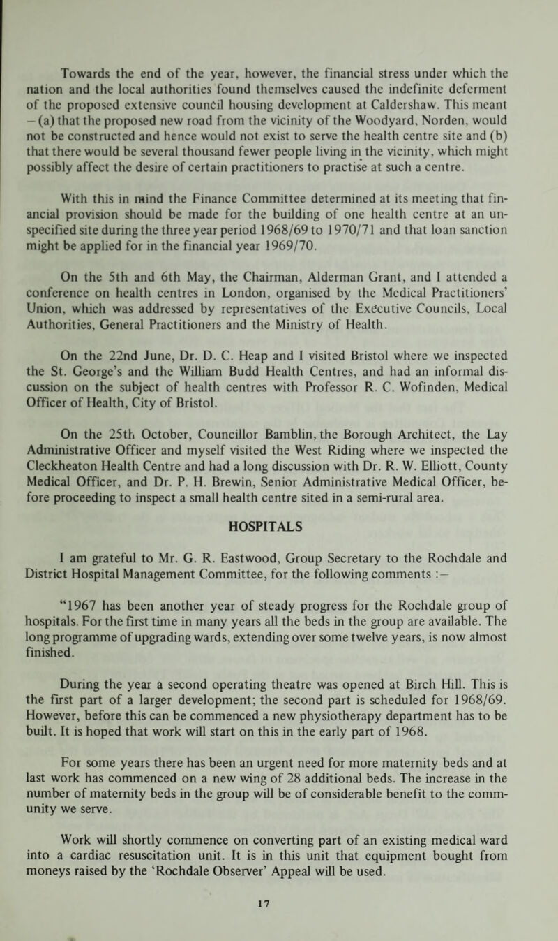 Towards the end of the year, however, the financial stress under which the nation and the local authorities found themselves caused the indefinite deferment of the proposed extensive council housing development at Caldershaw. This meant - (a) that the proposed new road from the vicinity of the Woodyard. Norden. would not be constructed and hence would not exist to serve the health centre site and (b) that there would be several thousand fewer people living in the vicinity, which might possibly affect the desire of certain practitioners to practise at such a centre. With this in mind the Finance Committee determined at its meeting that fin¬ ancial provision should be made for the building of one health centre at an un¬ specified site during the three year period 1968/69 to 1970/71 and that loan sanction might be applied for in the financial year 1969/70. On the 5th and 6th May, the Chairman, Alderman Grant, and I attended a conference on health centres in London, organised by the Medical Practitioners’ Union, which was addressed by representatives of the Executive Councils, Local Authorities, General Practitioners and the Ministry of Health. On the 22nd June, Dr. D. C. Heap and 1 visited Bristol where we inspected the St. George’s and the William Budd Health Centres, and had an informal dis¬ cussion on the subject of health centres with Professor R. C. Wofinden, Medical Officer of Health, City of Bristol. On the 25th October, Councillor Bamblin, the Borough Architect, the Lay Administrative Officer and myself visited the West Riding where we inspected the Cleckheaton Health Centre and had a long discussion with Dr. R. W. Elliott, County Medical Officer, and Dr. P. H. Brewin, Senior Administrative Medical Officer, be¬ fore proceeding to inspect a small health centre sited in a semi-rural area. HOSPITALS I am grateful to Mr. G. R. Eastwood, Group Secretary to the Rochdale and District Hospital Management Committee, for the following comments : — “1967 has been another year of steady progress for the Rochdale group of hospitals. For the first time in many years all the beds in the group are available. The long programme of upgrading wards, extending over some twelve years, is now almost finished. During the year a second operating theatre was opened at Birch Hill. This is the first part of a larger development; the second part is scheduled for 1968/69. However, before this can be commenced a new physiotherapy department has to be built. It is hoped that work will start on this in the early part of 1968. For some years there has been an urgent need for more maternity beds and at last work has commenced on a new wing of 28 additional beds. The increase in the number of maternity beds in the group will be of considerable benefit to the comm¬ unity we serve. Work will shortly commence on converting part of an existing medical ward into a cardiac resuscitation unit. It is in this unit that equipment bought from moneys raised by the ‘Rochdale Observer’ Appeal will be used.