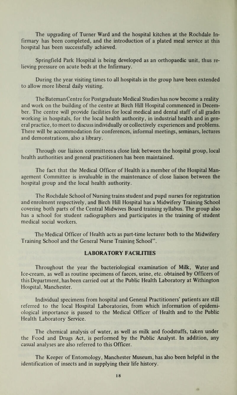 The upgrading of Turner Ward and the hospital kitchen at the Rochdale In¬ firmary has been completed, and the introduction of a plated meal service at this hospital has been successfully achieved. Springfield Park Hospital is being developed as an orthopaedic unit, thus re¬ lieving pressure on acute beds at the Infirmary. During the year visiting times to all hospitals in the group have been extended to allow more liberal daily visiting. The Bateman Centre for Postgraduate Medical Studies has now become a reality and work on the building of the centre at Birch Hill Hospital commenced in Decem¬ ber. The centre will provide facilities for local medical and dental staff of all grades working in hospitals, for the local health authority, in industrial health and in gen¬ eral practice, to meet to discuss individually or collectively experiences and problems. There will be accommodation for conferences, informal meetings, seminars, lectures and demonstrations, also a library. Through our liaison committees a close link between the hospital group, local health authorities and general practitioners has been maintained. The fact that the Medical Officer of Health is a member of the Hospital Man¬ agement Committee is invaluable in the maintenance of close liaison between the hospital group and the local health authority. The Rochdale School of Nursing trains student and pupil nurses for registration and enrolment respectively, and Birch Hill Hospital has a Midwifery Training School covering both parts of the Central Midwives Board training syllabus. The group also has a school for student radiographers and participates in the training of student medical social workers. The Medical Officer of Health acts as part-time lecturer both to the Midwifery Training School and the General Nurse Training School”. LABORATORY FACILITIES Throughout the year the bacteriological examination of Milk, Water and Ice-cream, as well as routine specimens of faeces, urine, etc. obtained by Officers of this Department, has been carried out at the Public Health Laboratory at Withington Hospital, Manchester. Individual specimens from hospital and General Practitioners’ patients are still referred to the local Hospital Laboratories, from which information of epidemi¬ ological importance is passed to the Medical Officer of Health and to the Public Health Laboratory Service. The chemical analysis of water, as well as milk and foodstuffs, taken under the Food and Drugs Act, is performed by the Public Analyst. In addition, any casual analyses are also referred to this Officer. The Keeper of Entomology, Manchester Museum, has also been helpful in the identification of insects and in supplying their life history.