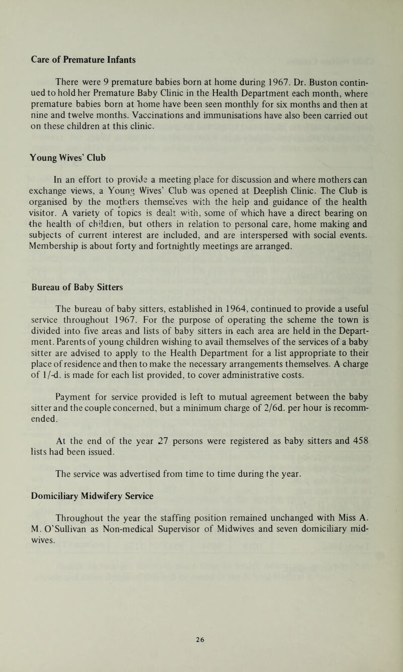 Care of Premature Infants There were 9 premature babies born at home during 1967. Dr. Buston contin¬ ued to hold her Premature Baby Clinic in the Health Department each month, where premature babies born at home have been seen monthly for six months and then at nine and twelve months. Vaccinations and immunisations have also been carried out on these children at this clinic. Young Wives’ Club In an effort to provide a meeting place for discussion and where mothers can exchange views, a Young Wives’ Club was opened at Deeplish Clinic. The Club is organised by the mothers themselves with the help and guidance of the health visitor. A variety of topics is dealt with, some of which have a direct bearing on the health of children, but others in relation to personal care, home making and subjects of current interest are included, and are interspersed with social events. Membership is about forty and fortnightly meetings are arranged. Bureau of Baby Sitters The bureau of baby sitters, established in 1964, continued to provide a useful service throughout 1967. For the purpose of operating the scheme the town is divided into five areas and lists of baby sitters in each area are held in the Depart¬ ment. Parents of young children wishing to avail themselves of the services of a baby sitter are advised to apply to the Health Department for a list appropriate to their place of residence and then to make the necessary arrangements themselves. A charge of l/-d. is made for each list provided, to cover administrative costs. Payment for service provided is left to mutual agreement between the baby sitter and the couple concerned, but a minimum charge of 2/6d. per hour is recomm¬ ended. At the end of the year 27 persons were registered as baby sitters and 458 lists had been issued. The service was advertised from time to time during the year. Domiciliary Midwifery Service Throughout the year the staffing position remained unchanged with Miss A. M. O’Sullivan as Non-medical Supervisor of Midwives and seven domiciliary mid¬ wives.