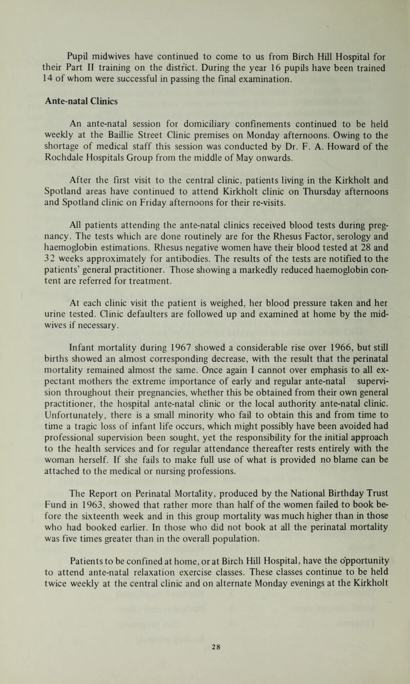 Pupil midwives have continued to come to us from Birch Hill Hospital for their Part II training on the district. During the year 16 pupils have been trained 14 of whom were successful in passing the final examination. Ante-natal Clinics An ante-natal session for domiciliary confinements continued to be held weekly at the Baillie Street Clinic premises on Monday afternoons. Owing to the shortage of medical staff this session was conducted by Dr. F. A. Howard of the Rochdale Hospitals Group from the middle of May onwards. After the first visit to the central clinic, patients living in the Kirkholt and Spotland areas have continued to attend Kirkholt clinic on Thursday afternoons and Spotland clinic on Friday afternoons for their re-visits. All patients attending the ante-natal clinics received blood tests during preg¬ nancy. The tests which are done routinely are for the Rhesus Factor, serology and haemoglobin estimations. Rhesus negative women have their blood tested at 28 and 32 weeks approximately for antibodies. The results of the tests are notified to the patients’ general practitioner. Those showing a markedly reduced haemoglobin con¬ tent are referred for treatment. At each clinic visit the patient is weighed, her blood pressure taken and her urine tested. Clinic defaulters are followed up and examined at home by the mid¬ wives if necessary. Infant mortality during 1967 showed a considerable rise over 1966, but still births showed an almost corresponding decrease, with the result that the perinatal mortality remained almost the same. Once again I cannot over emphasis to all ex¬ pectant mothers the extreme importance of early and regular ante-natal supervi¬ sion throughout their pregnancies, whether this be obtained from their own general practitioner, the hospital ante-natal clinic or the local authority ante-natal clinic. Unfortunately, there is a small minority who fail to obtain this and from time to time a tragic loss of infant life occurs, which might possibly have been avoided had professional supervision been sought, yet the responsibility for the initial approach to the health services and for regular attendance thereafter rests entirely with the woman herself. If she fails to make full use of what is provided no blame can be attached to the medical or nursing professions. The Report on Perinatal Mortality, produced by the National Birthday Trust Fund in 1963, showed that rather more than half of the women failed to book be¬ fore the sixteenth week and in this group mortality was much higher than in those who had booked earlier. In those who did not book at all the perinatal mortality was five times greater than in the overall population. Patients to be confined at home, or at Birch Hill Hospital, have the opportunity to attend ante-natal relaxation exercise classes. These classes continue to be held twice weekly at the central clinic and on alternate Monday evenings at the Kirkholt