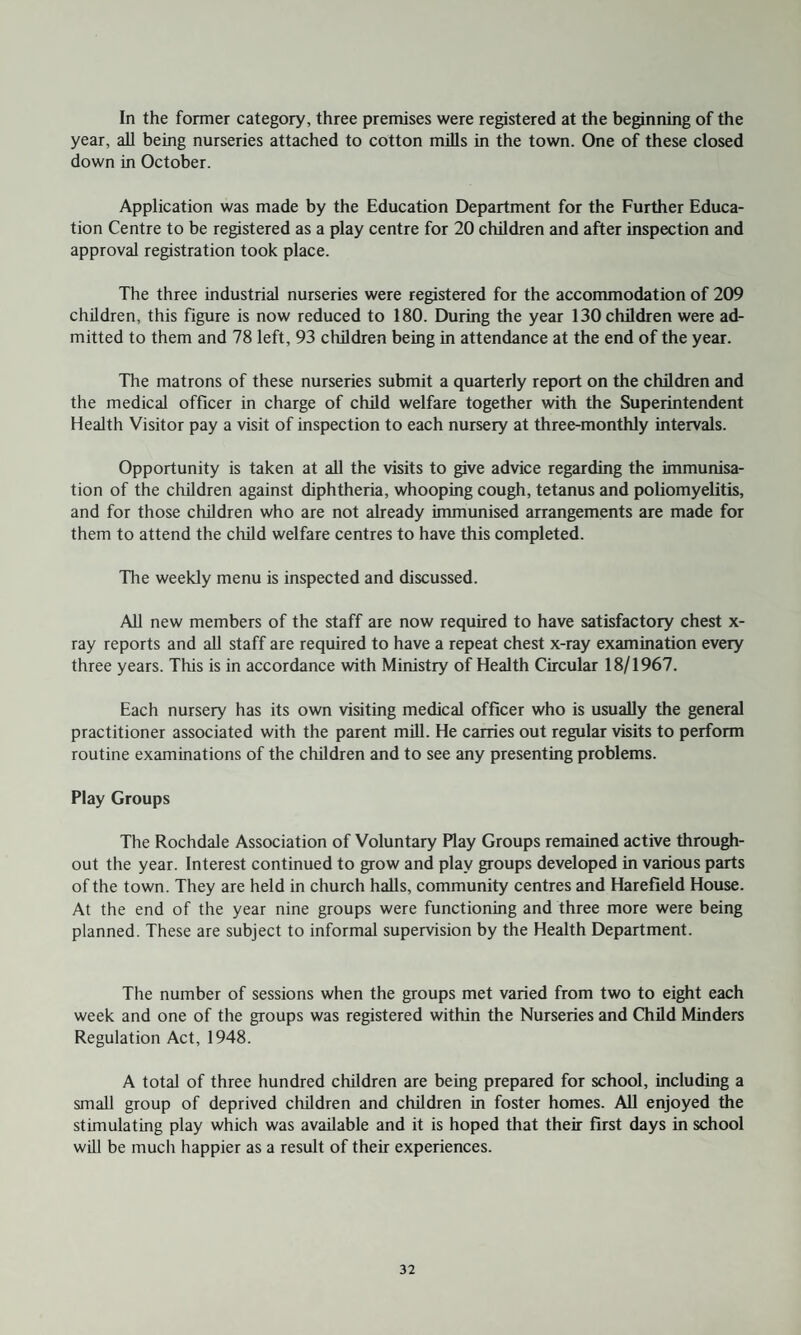 In the former category, three premises were registered at the beginning of the year, all being nurseries attached to cotton mills in the town. One of these closed down in October. Application was made by the Education Department for the Further Educa¬ tion Centre to be registered as a play centre for 20 children and after inspection and approval registration took place. The three industrial nurseries were registered for the accommodation of 209 children, this figure is now reduced to 180. During the year 130 children were ad¬ mitted to them and 78 left, 93 children being in attendance at the end of the year. The matrons of these nurseries submit a quarterly report on the children and the medical officer in charge of child welfare together with the Superintendent Health Visitor pay a visit of inspection to each nursery at three-monthly intervals. Opportunity is taken at all the visits to give advice regarding the immunisa¬ tion of the children against diphtheria, whooping cough, tetanus and poliomyelitis, and for those children who are not already immunised arrangements are made for them to attend the child welfare centres to have this completed. The weekly menu is inspected and discussed. All new members of the staff are now required to have satisfactory chest x- ray reports and all staff are required to have a repeat chest x-ray examination every three years. This is in accordance with Ministry of Health Circular 18/1967. Each nursery has its own visiting medical officer who is usually the general practitioner associated with the parent mill. He carries out regular visits to perform routine examinations of the children and to see any presenting problems. Play Groups The Rochdale Association of Voluntary Play Groups remained active through¬ out the year. Interest continued to grow and play groups developed in various parts of the town. They are held in church halls, community centres and Harefleld House. At the end of the year nine groups were functioning and three more were being planned. These are subject to informal supervision by the Health Department. The number of sessions when the groups met varied from two to eight each week and one of the groups was registered within the Nurseries and Child Minders Regulation Act, 1948. A total of three hundred children are being prepared for school, including a small group of deprived children and children in foster homes. All enjoyed the stimulating play which was available and it is hoped that their first days in school will be much happier as a result of their experiences.