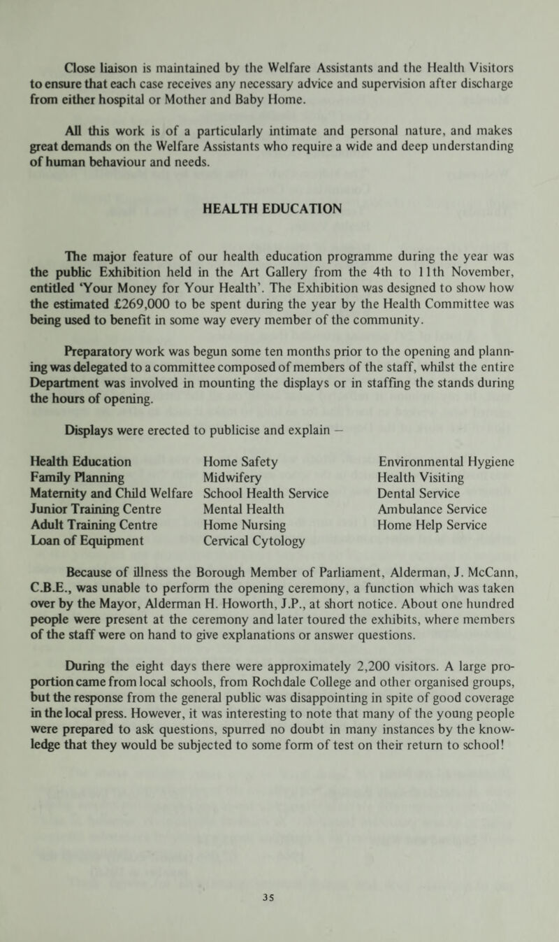 Gose liaison is maintained by the Welfare Assistants and the Health Visitors to ensure that each case receives any necessary advice and supervision after discharge from either hospital or Mother and Baby Home. All this work is of a particularly intimate and personal nature, and makes great demands on the Welfare Assistants who require a wide and deep understanding of human behaviour and needs. HEALTH EDUCATION The major feature of our health education programme during the year was the public Exhibition held in the Art Gallery from the 4th to 11th November, entitled ‘Your Money for Your Health’. The Exhibition was designed to show how the estimated £269,000 to be spent during the year by the Health Committee was being used to benefit in some way every member of the community. Preparatory work was begun some ten months prior to the opening and plann¬ ing was delegated to a committee composed of members of the staff, whilst the entire Department was involved in mounting the displays or in staffing the stands during the hours of opening. Displays were erected to publicise and explain - Health Education Home Safety Family Planning Midwifery Maternity and Child Welfare School Health Service Junior Training Centre Mental Health Adult Training Centre Home Nursing Loan of Equipment Cervical Cytology Because of illness the Borough Member of Parliament, Alderman, J. McCann, C.B.E., was unable to perform the opening ceremony, a function which was taken over by the Mayor, Alderman H. Howorth, J.P., at short notice. About one hundred people were present at the ceremony and later toured the exhibits, where members of the staff were on hand to give explanations or answer questions. During the eight days there were approximately 2,200 visitors. A large pro¬ portion came from local schools, from Rochdale College and other organised groups, but the response from the general public was disappointing in spite of good coverage in the local press. However, it was interesting to note that many of the young people were prepared to ask questions, spurred no doubt in many instances by the know¬ ledge that they would be subjected to some form of test on their return to school! Environmental Hygiene Health Visiting Dental Service Ambulance Service Home Help Service