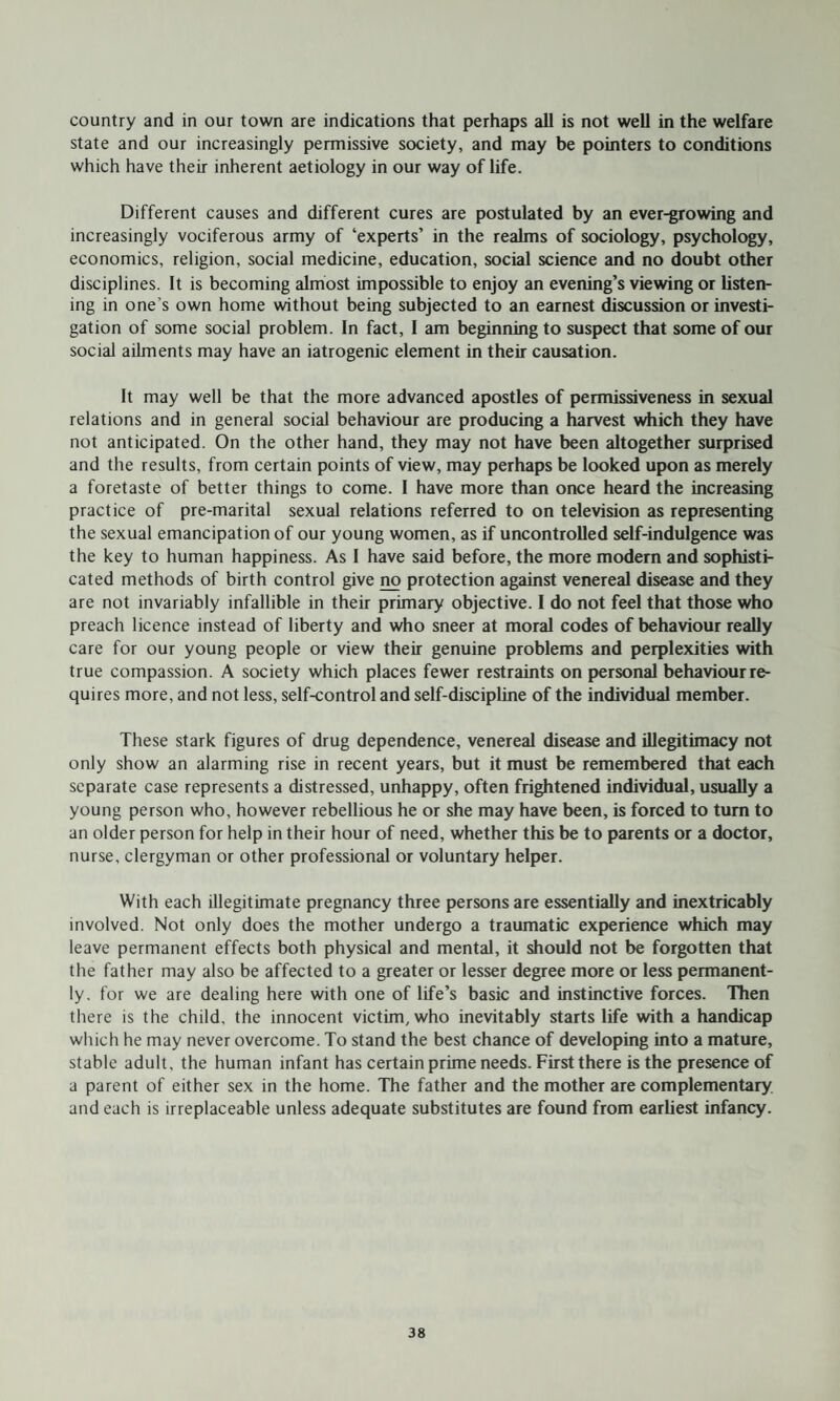country and in our town are indications that perhaps all is not well in the welfare state and our increasingly permissive society, and may be pointers to conditions which have their inherent aetiology in our way of life. Different causes and different cures are postulated by an ever-growing and increasingly vociferous army of ‘experts’ in the realms of sociology, psychology, economics, religion, social medicine, education, social science and no doubt other disciplines. It is becoming almost impossible to enjoy an evening’s viewing or listen¬ ing in one’s own home without being subjected to an earnest discussion or investi¬ gation of some social problem. In fact, I am beginning to suspect that some of our social ailments may have an iatrogenic element in their causation. It may well be that the more advanced apostles of permissiveness in sexual relations and in general social behaviour are producing a harvest which they have not anticipated. On the other hand, they may not have been altogether surprised and the results, from certain points of view, may perhaps be looked upon as merely a foretaste of better things to come. I have more than once heard the increasing practice of pre-marital sexual relations referred to on television as representing the sexual emancipation of our young women, as if uncontrolled self-indulgence was the key to human happiness. As I have said before, the more modern and sophisti¬ cated methods of birth control give no protection against venereal disease and they are not invariably infallible in their primary objective. I do not feel that those who preach licence instead of liberty and who sneer at moral codes of behaviour really care for our young people or view their genuine problems and perplexities with true compassion. A society which places fewer restraints on personal behaviour re¬ quires more, and not less, self-control and self-discipline of the individual member. These stark figures of drug dependence, venereal disease and illegitimacy not only show an alarming rise in recent years, but it must be remembered that each separate case represents a distressed, unhappy, often frightened individual, usually a young person who, however rebellious he or she may have been, is forced to turn to an older person for help in their hour of need, whether this be to parents or a doctor, nurse, clergyman or other professional or voluntary helper. With each illegitimate pregnancy three persons are essentially and inextricably involved. Not only does the mother undergo a traumatic experience which may leave permanent effects both physical and mental, it should not be forgotten that the father may also be affected to a greater or lesser degree more or less permanent¬ ly. for we are dealing here with one of life’s basic and instinctive forces. Then there is the child, the innocent victim, who inevitably starts life with a handicap which he may never overcome. To stand the best chance of developing into a mature, stable adult, the human infant has certain prime needs. First there is the presence of a parent of either sex in the home. The father and the mother are complementary and each is irreplaceable unless adequate substitutes are found from earliest infancy.