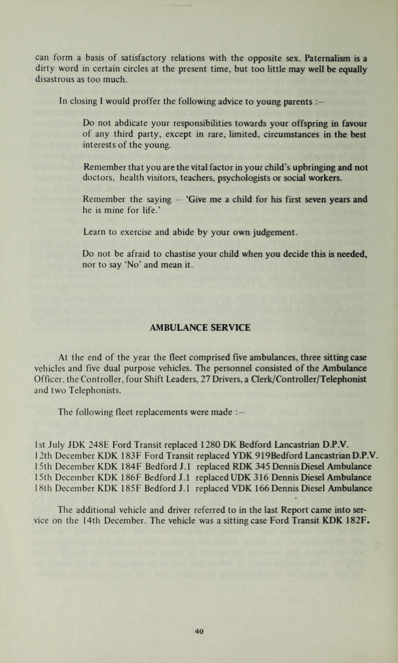 can form a basis of satisfactory relations with the opposite sex. Paternalism is a dirty word in certain circles at the present time, but too little may well be equally disastrous as too much. In closing I would proffer the following advice to young parents Do not abdicate your responsibilities towards your offspring in favour of any third party, except in rare, limited, circumstances in the best interests of the young. Remember that you are the vital factor in your child’s upbringing and not doctors, health visitors, teachers, psychologists or social workers. Remember the saying — ‘Give me a child for his first seven years and he is mine for life.’ Learn to exercise and abide by your own judgement. Do not be afraid to chastise your child when you decide this is needed, nor to say ‘No’ and mean it. AMBULANCE SERVICE At the end of the year the fleet comprised five ambulances, three sitting case vehicles and five dual purpose vehicles. The personnel consisted of the Ambulance Officer, the Controller, four Shift Leaders, 27 Drivers, a Clerk/Controller/Telephonist and two Telephonists. The following fleet replacements were made 1st July JDK 248E Ford Transit replaced 1280 DK Bedford Lancastrian D.P.V. 12th December KDK 183F Ford Transit replaced YDK 919Bedford Lancastrian D.P.V. 1 5th December KDK 184F Bedford J.l replaced RDK 345 Dennis Diesel Ambulance 15th December KDK 186F Bedford J.l replaced UDK 316 Dennis Diesel Ambulance 18th December KDK 185F Bedford J.l replaced VDK 166 Dennis Diesel Ambulance The additional vehicle and driver referred to in the last Report came into ser¬ vice on the 14th December. The vehicle was a sitting case Ford Transit KDK 182F.