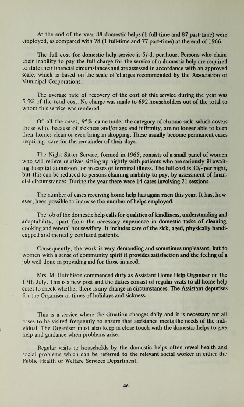 At the end of the year 88 domestic helps (1 full-time and 87 part-time) were employed, as compared with 78 (1 full-time and 77 part-time) at the end of 1966. The full cost for domestic help service is 5/-d. per .hour. Persons who claim their inability to pay the full charge for the service of a domestic help are required to state their financial circumstances and are assessed in accordance with an approved scale, which is based on the scale of charges recommended by the Association of Municipal Corporations. The average rate of recovery of the cost of this service during the year was 5.5% of the total cost. No charge was made to 692 householders out of the total to whom this service was rendered. Of all the cases, 95% came under the category of chronic sick, which covers those who, because of sickness and/or age and infirmity, are no longer able to keep their homes clean or even bring in shopping. These usually become permanent cases requiring care for the remainder of their days. The Night Sitter Service, formed in 1965, consists of a small panel of women who will relieve relatives sitting up nightly with patients who are seriously ill await¬ ing hospital admission, or in cases of terminal illness. The full cost is 30/- per night, but this can be reduced to persons claiming inability to pay, by assessment of finan¬ cial circumstances. During the year there were 14 cases involving 21 sessions. The number of cases receiving home help has again risen this year. It has, how¬ ever, been possible to increase the number of helps employed. The job of the domestic help calls for qualities of kindliness, understanding and adaptability, apart from the necessary experience in domestic tasks of cleaning, cooking and general housewifery. It includes care of the sick, aged, physically handi¬ capped and mentally confused patients. Consequently, the work is very demanding and sometimes unpleasant, but to women with a sense of community spirit it provides satisfaction and the feeling of a job well done in providing aid for those in need. Mrs. M. Hutchison commenced duty as Assistant Home Help Organiser on the 17th July. This is a new post and the duties consist of regular visits to all home help cases to check whether there is any change in circumstances. The Assistant deputises for the Organiser at times of holidays and sickness. This is a service where the situation changes daily and it is necessary for all cases to be visited frequently to ensure that assistance meets the needs of the indi¬ vidual. The Organiser must also keep in close touch with the domestic helps to give help and guidance when problems arise. Regular visits to households by the domestic helps often reveal health and social problems which can be referred to the relevant social worker in either the Public Health or Welfare Services Department.