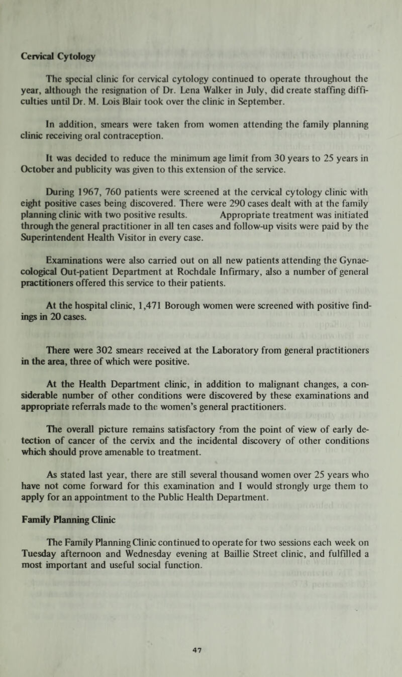 Cervical Cytology The special clinic for cervical cytology continued to operate throughout the year, although the resignation of Dr. Lena Walker in July, did create staffing diffi¬ culties until Dr. M. Lois Blair took over the clinic in September. In addition, smears were taken from women attending the family planning clinic receiving oral contraception. It was decided to reduce the minimum age limit from 30 years to 25 years in October and publicity was given to this extension of the service. During 1967, 760 patients were screened at the cervical cytology clinic with eight positive cases being discovered. There were 290 cases dealt with at the family planning clinic with two positive results. Appropriate treatment was initiated through the general practitioner in all ten cases and follow-up visits were paid by the Superintendent Health Visitor in every case. Examinations were also carried out on all new patients attending the Gynae¬ cological Out-patient Department at Rochdale Infirmary, also a number of general practitioners offered this service to their patients. At the hospital clinic, 1,471 Borough women were screened with positive find¬ ings in 20 cases. There were 302 smears received at the Laboratory from general practitioners in the area, three of which were positive. At the Health Department clinic, in addition to malignant changes, a con¬ siderable number of other conditions were discovered by these examinations and appropriate referrals made to the women’s general practitioners. The overall picture remains satisfactory from the point of view of early de¬ tection of cancer of the cervix and the incidental discovery of other conditions which should prove amenable to treatment. As stated last year, there are still several thousand women over 25 years who have not come forward for this examination and I would strongly urge them to apply for an appointment to the Public Health Department. Family Planning Clinic The Family Planning Clinic continued to operate for two sessions each week on Tuesday afternoon and Wednesday evening at Baillie Street clinic, and fulfilled a most important and useful social function.